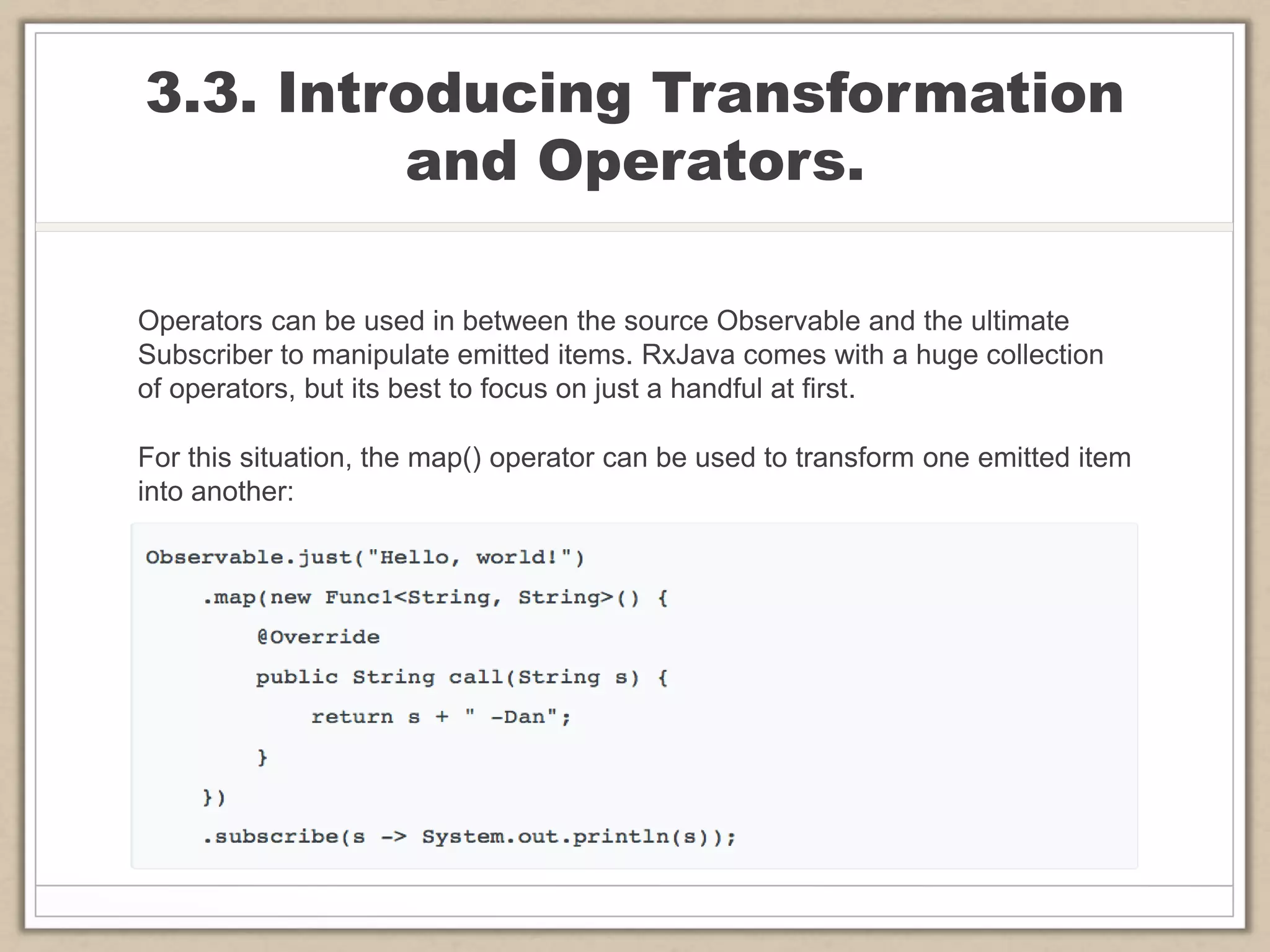 3.3. Introducing Transformation
and Operators.
Operators can be used in between the source Observable and the ultimate
Subscriber to manipulate emitted items. RxJava comes with a huge collection
of operators, but its best to focus on just a handful at first.
For this situation, the map() operator can be used to transform one emitted item
into another:
 