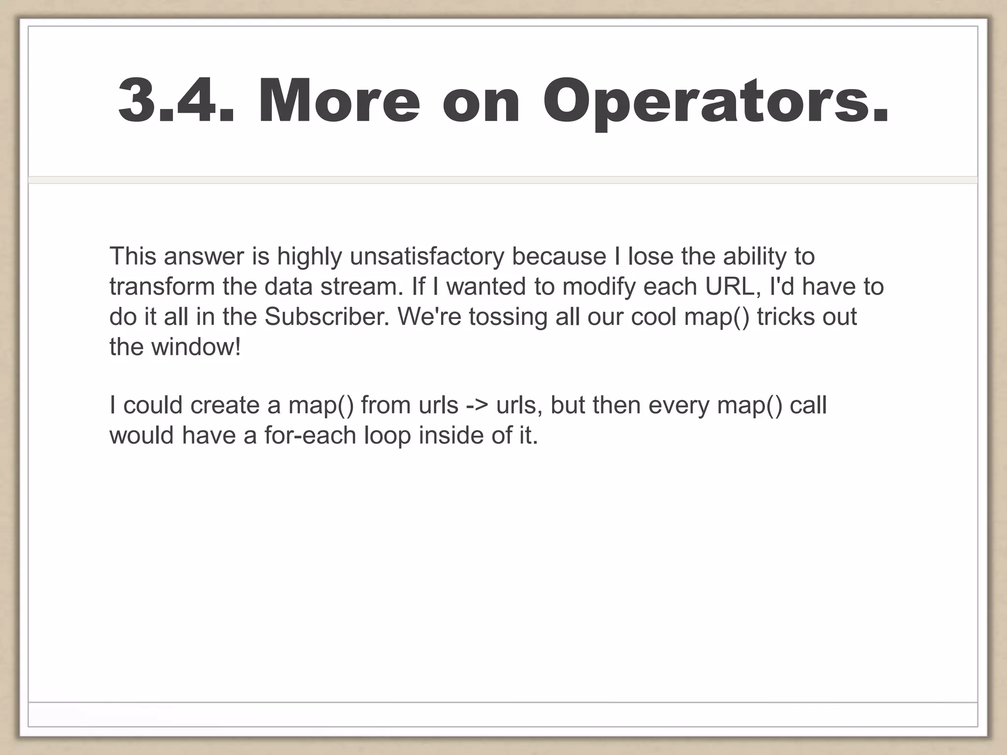 3.4. More on Operators.
This answer is highly unsatisfactory because I lose the ability to
transform the data stream. If I wanted to modify each URL, I'd have to
do it all in the Subscriber. We're tossing all our cool map() tricks out
the window!
I could create a map() from urls -> urls, but then every map() call
would have a for-each loop inside of it.
 