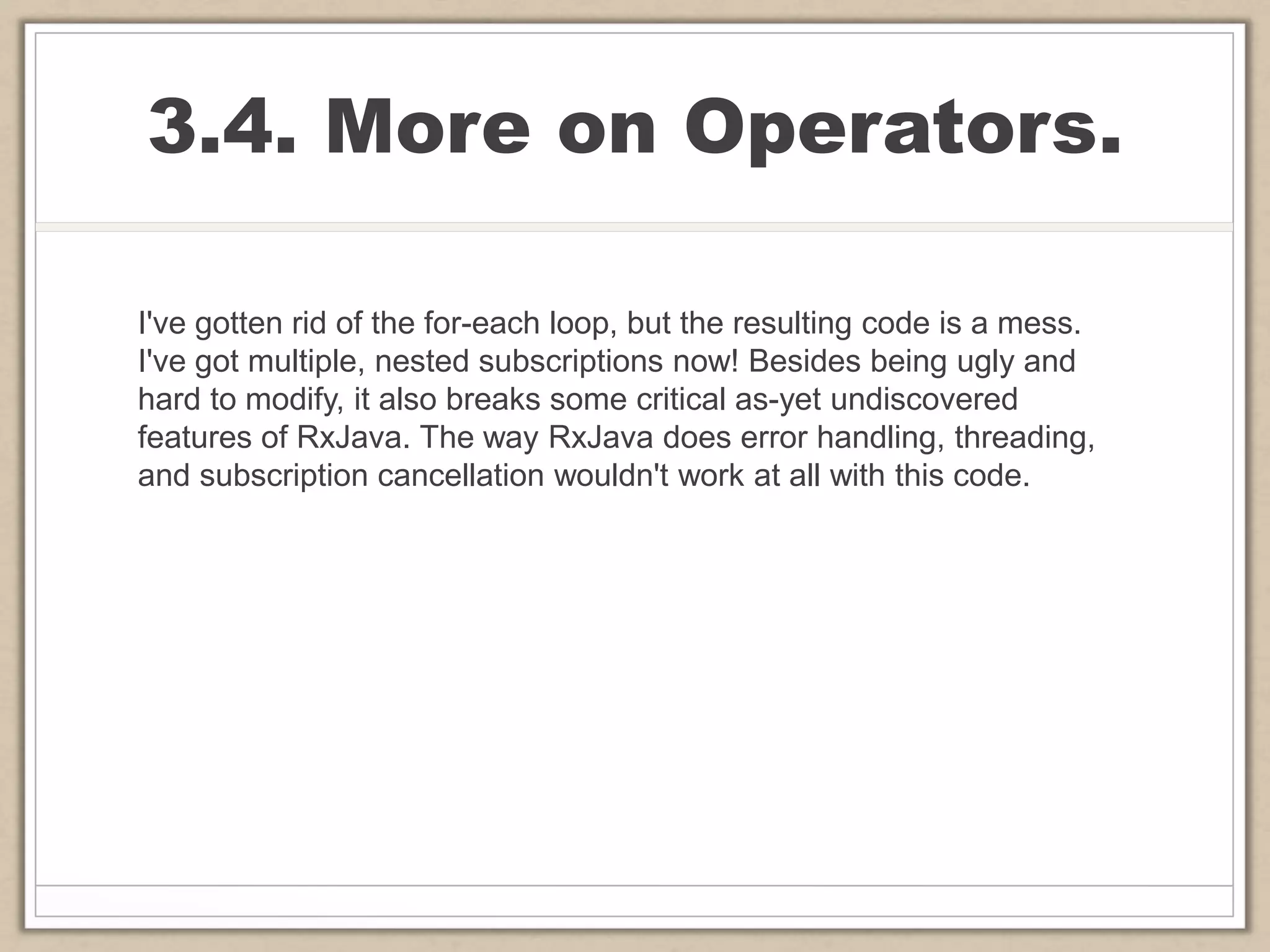 3.4. More on Operators.
I've gotten rid of the for-each loop, but the resulting code is a mess.
I've got multiple, nested subscriptions now! Besides being ugly and
hard to modify, it also breaks some critical as-yet undiscovered
features of RxJava. The way RxJava does error handling, threading,
and subscription cancellation wouldn't work at all with this code.
 