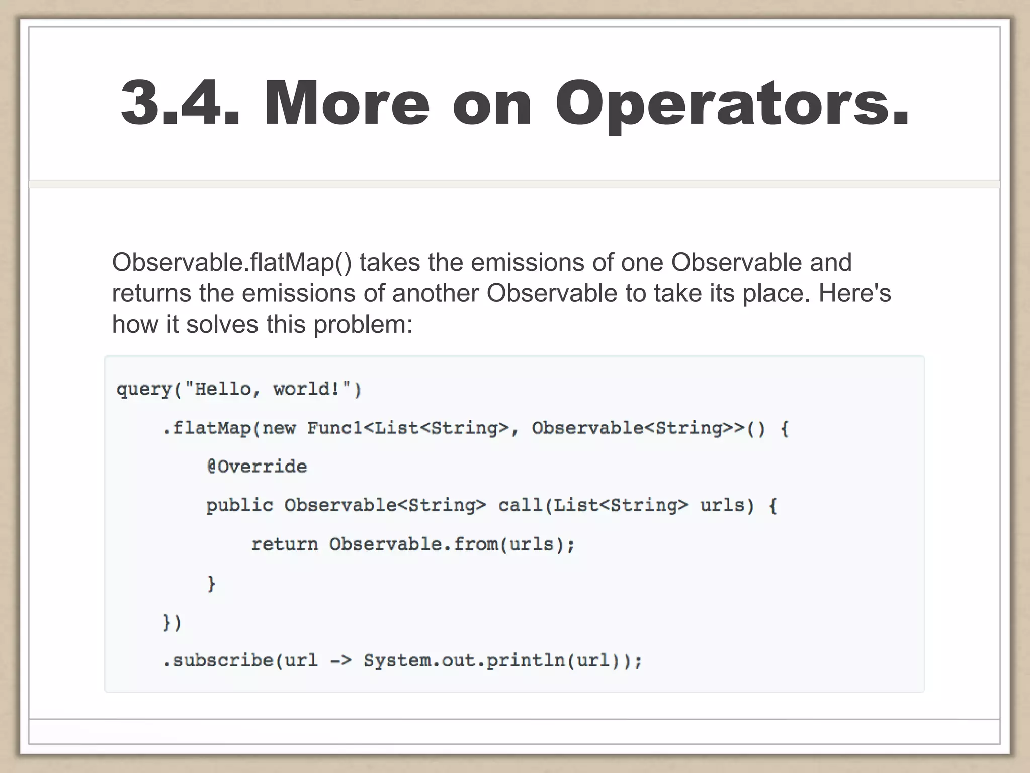 3.4. More on Operators.
Observable.flatMap() takes the emissions of one Observable and
returns the emissions of another Observable to take its place. Here's
how it solves this problem:
 
