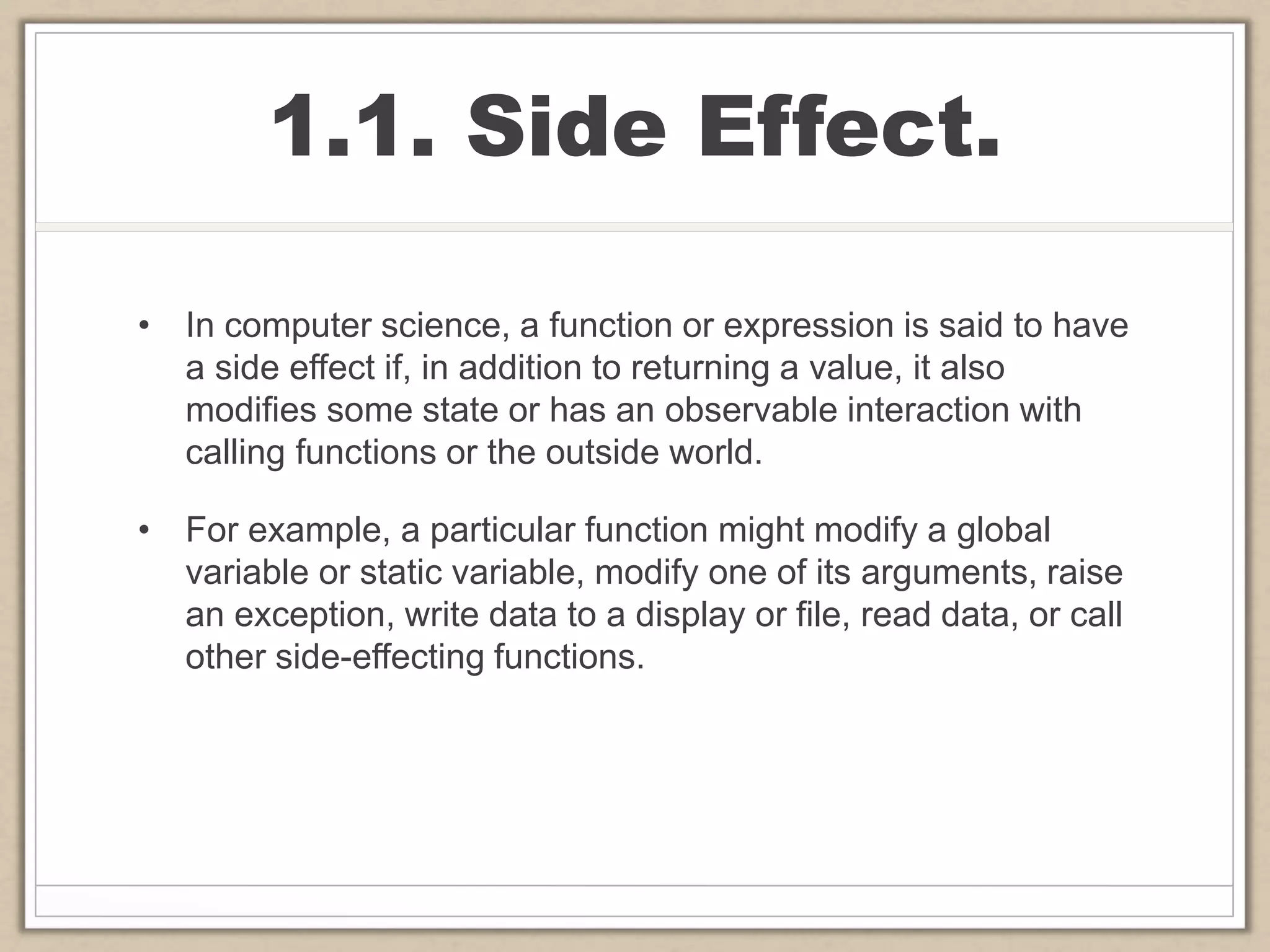 1.1. Side Effect.
• In computer science, a function or expression is said to have
a side effect if, in addition to returning a value, it also
modifies some state or has an observable interaction with
calling functions or the outside world.
• For example, a particular function might modify a global
variable or static variable, modify one of its arguments, raise
an exception, write data to a display or file, read data, or call
other side-effecting functions.
 