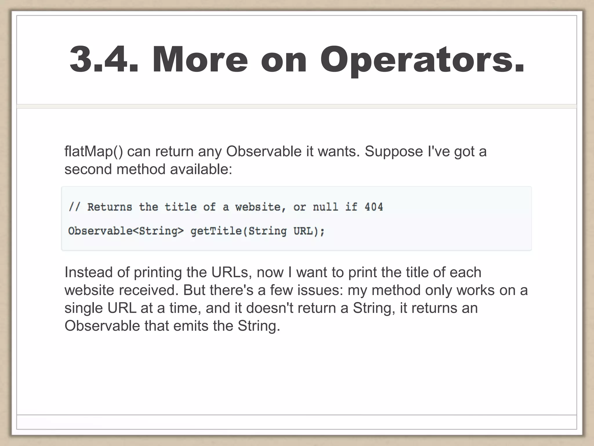 3.4. More on Operators.
flatMap() can return any Observable it wants. Suppose I've got a
second method available:
Instead of printing the URLs, now I want to print the title of each
website received. But there's a few issues: my method only works on a
single URL at a time, and it doesn't return a String, it returns an
Observable that emits the String.
 