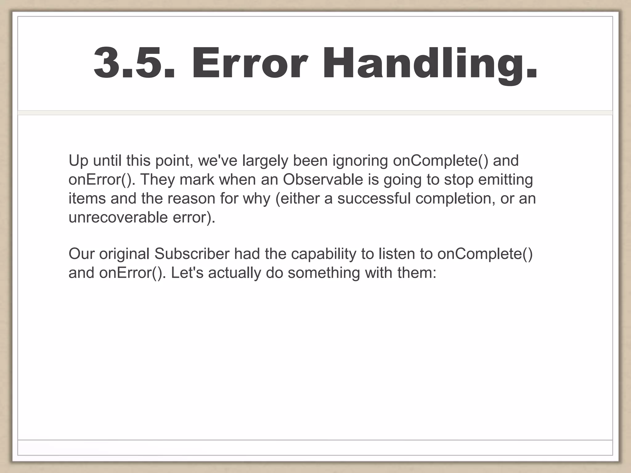 3.5. Error Handling.
Up until this point, we've largely been ignoring onComplete() and
onError(). They mark when an Observable is going to stop emitting
items and the reason for why (either a successful completion, or an
unrecoverable error).
Our original Subscriber had the capability to listen to onComplete()
and onError(). Let's actually do something with them:
 