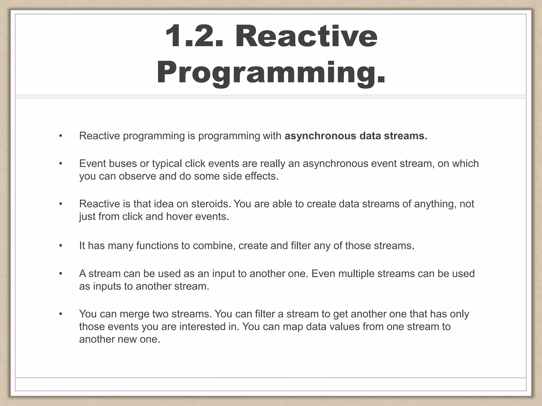 1.2. Reactive
Programming.
• Reactive programming is programming with asynchronous data streams.
• Event buses or typical click events are really an asynchronous event stream, on which
you can observe and do some side effects.
• Reactive is that idea on steroids. You are able to create data streams of anything, not
just from click and hover events.
• It has many functions to combine, create and filter any of those streams.
• A stream can be used as an input to another one. Even multiple streams can be used
as inputs to another stream.
• You can merge two streams. You can filter a stream to get another one that has only
those events you are interested in. You can map data values from one stream to
another new one.
 