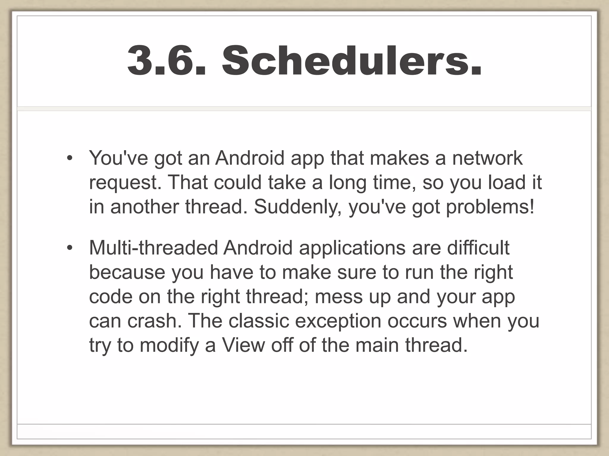 3.6. Schedulers.
• You've got an Android app that makes a network
request. That could take a long time, so you load it
in another thread. Suddenly, you've got problems!
• Multi-threaded Android applications are difficult
because you have to make sure to run the right
code on the right thread; mess up and your app
can crash. The classic exception occurs when you
try to modify a View off of the main thread.
 