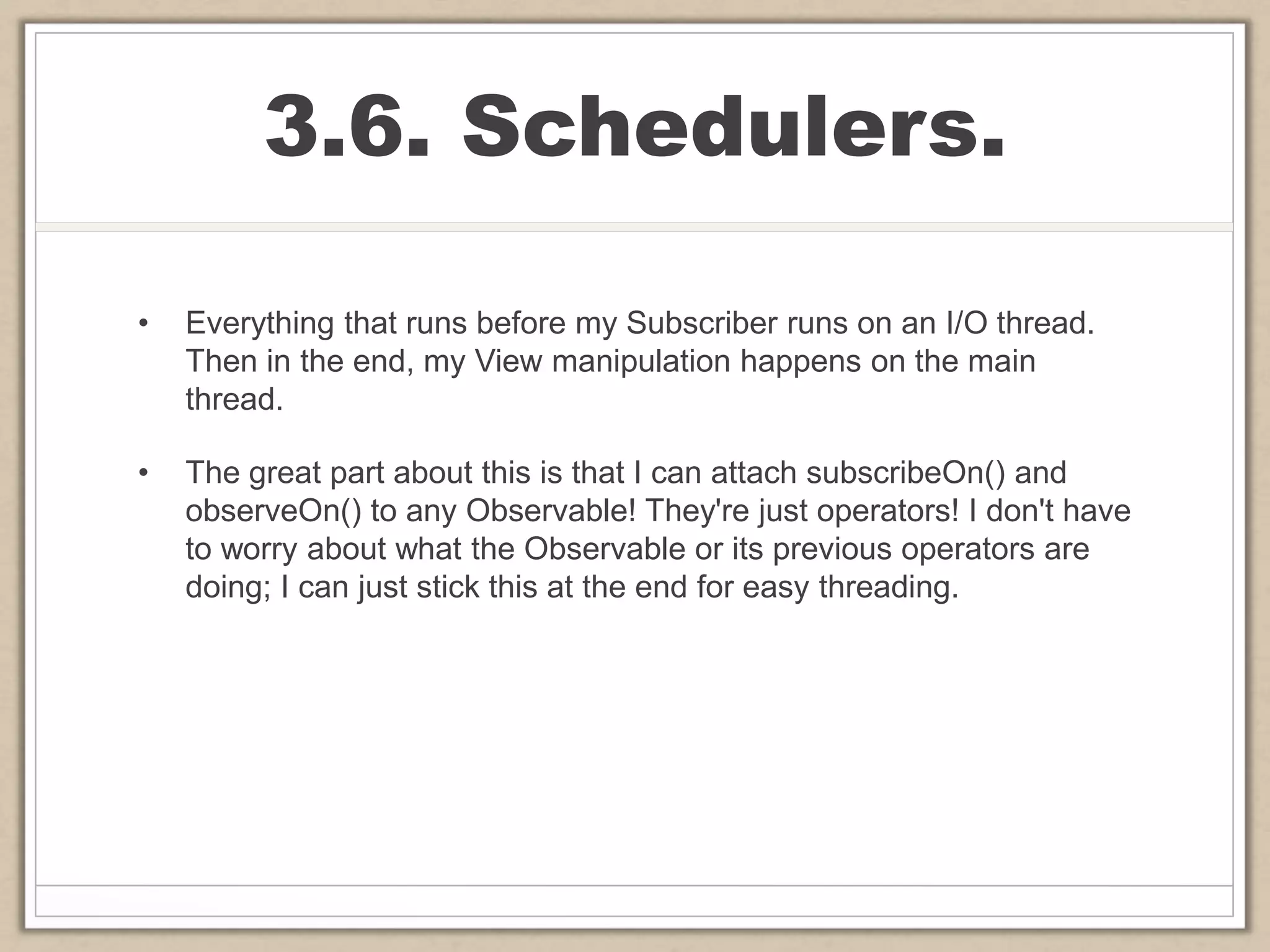 3.6. Schedulers.
• Everything that runs before my Subscriber runs on an I/O thread.
Then in the end, my View manipulation happens on the main
thread.
• The great part about this is that I can attach subscribeOn() and
observeOn() to any Observable! They're just operators! I don't have
to worry about what the Observable or its previous operators are
doing; I can just stick this at the end for easy threading.
 