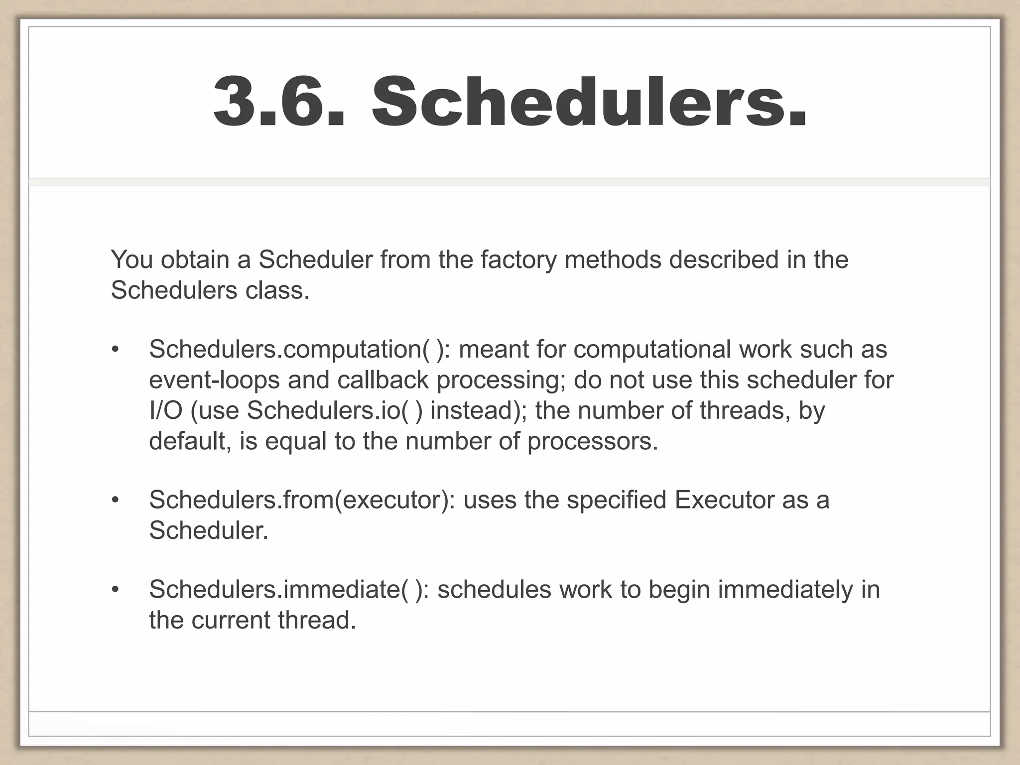 3.6. Schedulers.
You obtain a Scheduler from the factory methods described in the
Schedulers class.
• Schedulers.computation( ): meant for computational work such as
event-loops and callback processing; do not use this scheduler for
I/O (use Schedulers.io( ) instead); the number of threads, by
default, is equal to the number of processors.
• Schedulers.from(executor): uses the specified Executor as a
Scheduler.
• Schedulers.immediate( ): schedules work to begin immediately in
the current thread.
 