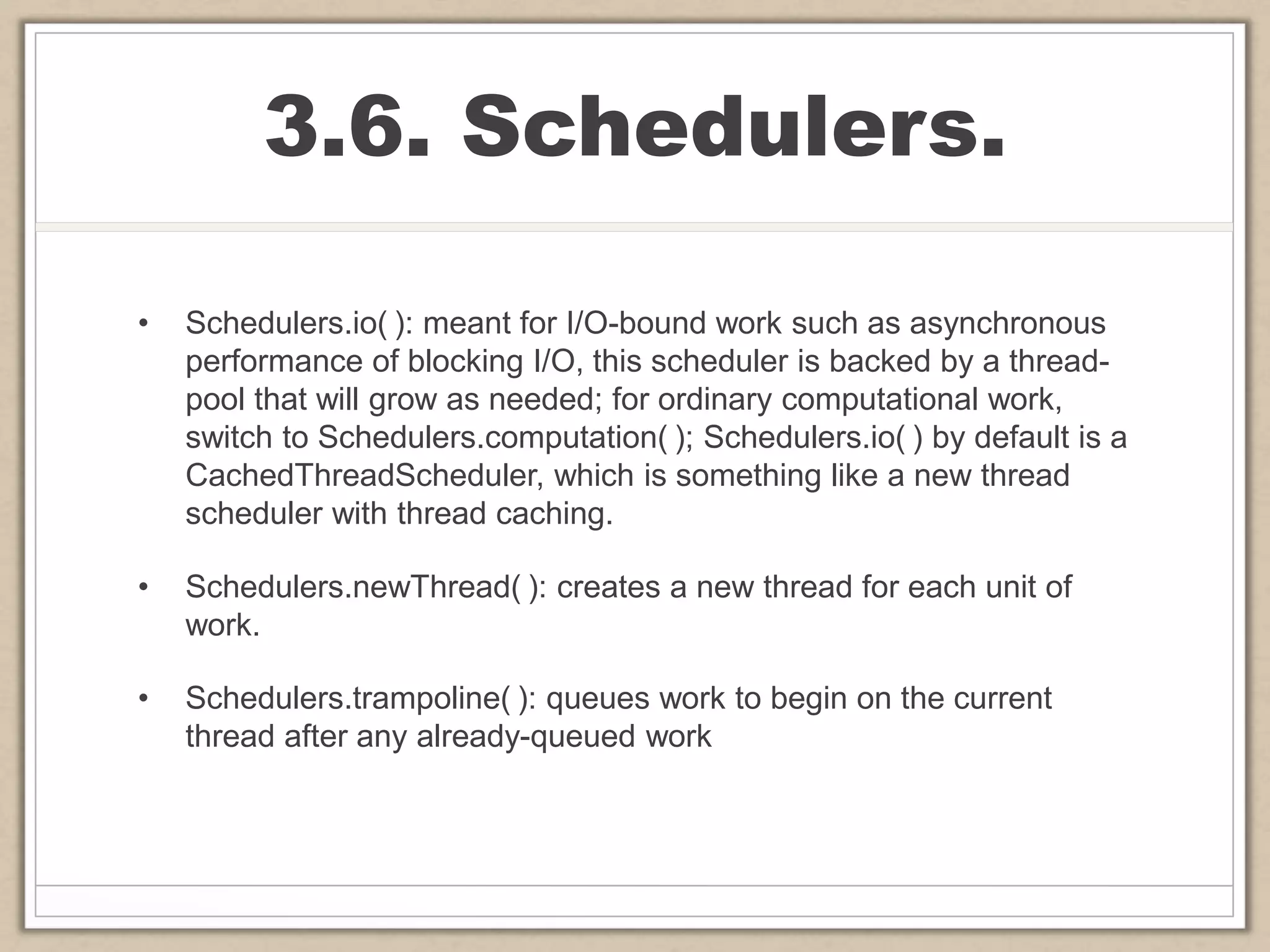 3.6. Schedulers.
• Schedulers.io( ): meant for I/O-bound work such as asynchronous
performance of blocking I/O, this scheduler is backed by a thread-
pool that will grow as needed; for ordinary computational work,
switch to Schedulers.computation( ); Schedulers.io( ) by default is a
CachedThreadScheduler, which is something like a new thread
scheduler with thread caching.
• Schedulers.newThread( ): creates a new thread for each unit of
work.
• Schedulers.trampoline( ): queues work to begin on the current
thread after any already-queued work
 