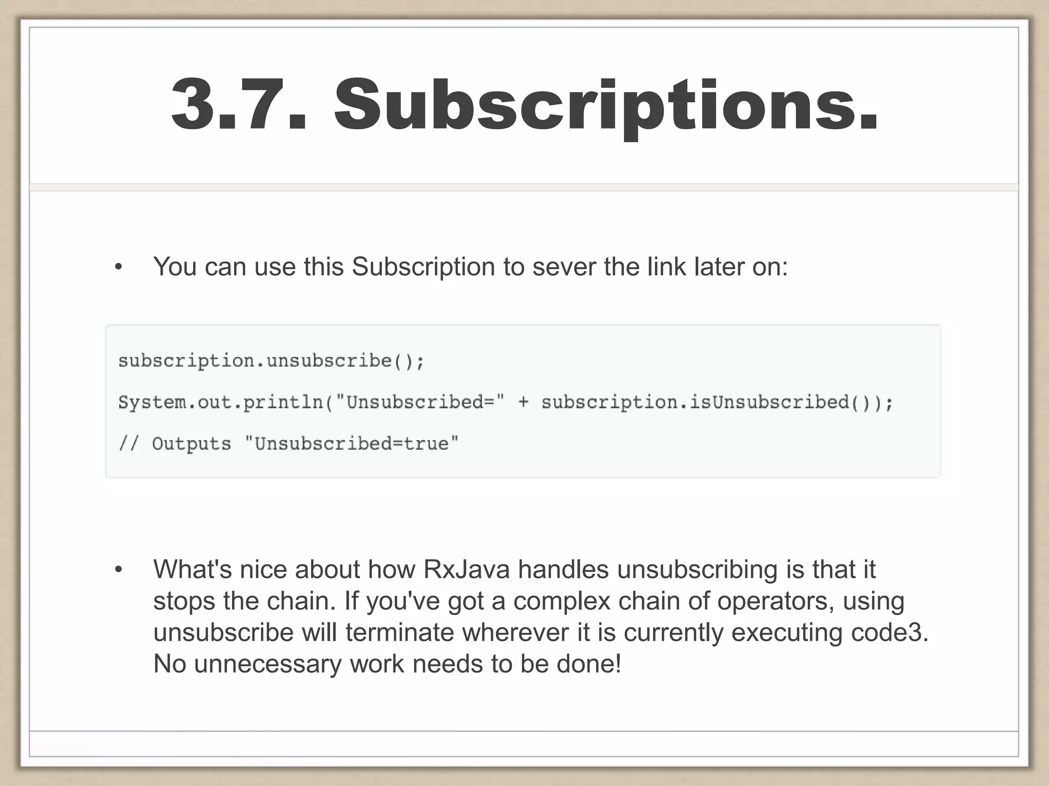 3.7. Subscriptions.
• You can use this Subscription to sever the link later on:
• What's nice about how RxJava handles unsubscribing is that it
stops the chain. If you've got a complex chain of operators, using
unsubscribe will terminate wherever it is currently executing code3.
No unnecessary work needs to be done!
 