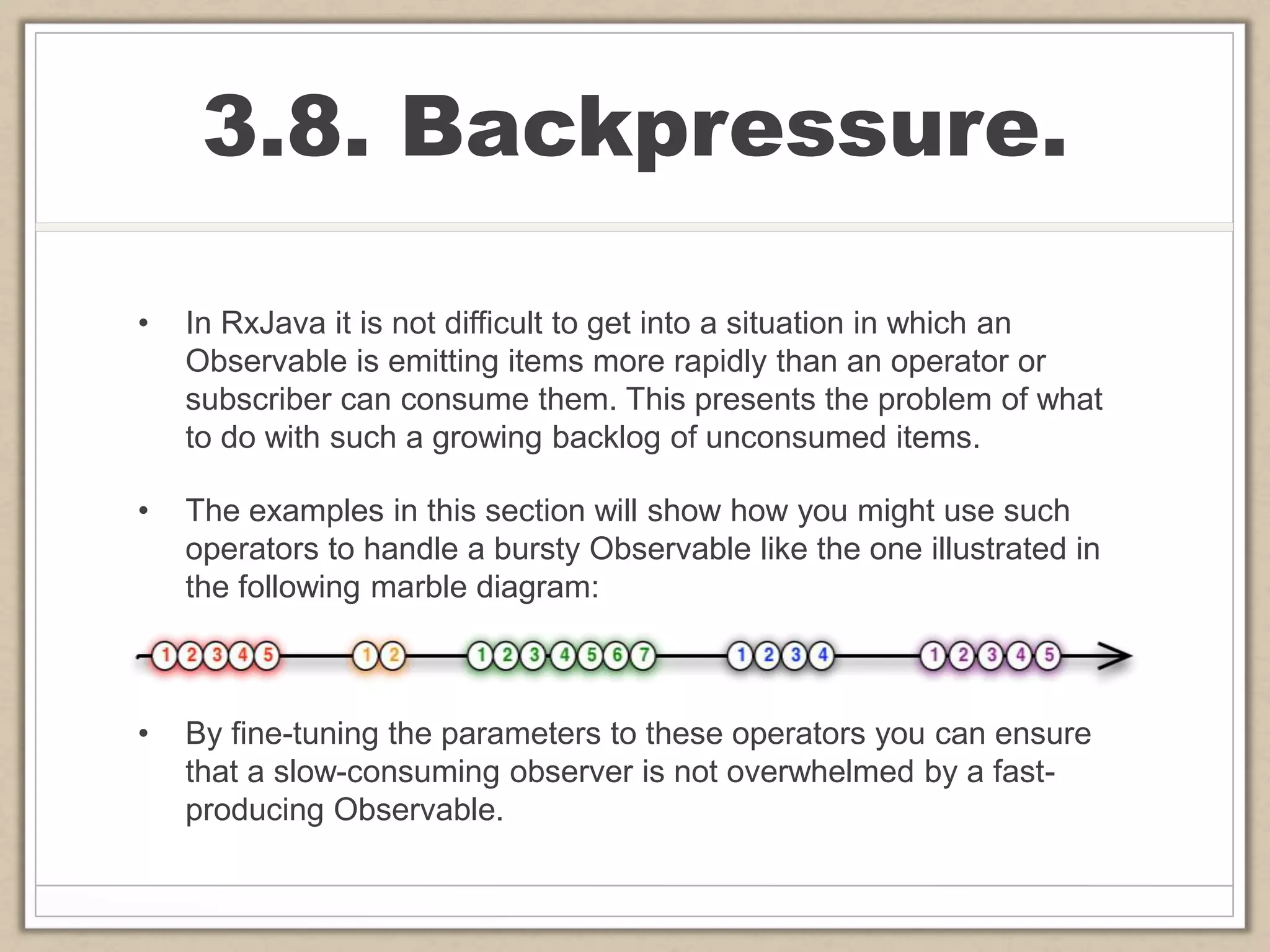 3.8. Backpressure.
• In RxJava it is not difficult to get into a situation in which an
Observable is emitting items more rapidly than an operator or
subscriber can consume them. This presents the problem of what
to do with such a growing backlog of unconsumed items.
• The examples in this section will show how you might use such
operators to handle a bursty Observable like the one illustrated in
the following marble diagram:
• By fine-tuning the parameters to these operators you can ensure
that a slow-consuming observer is not overwhelmed by a fast-
producing Observable.
 