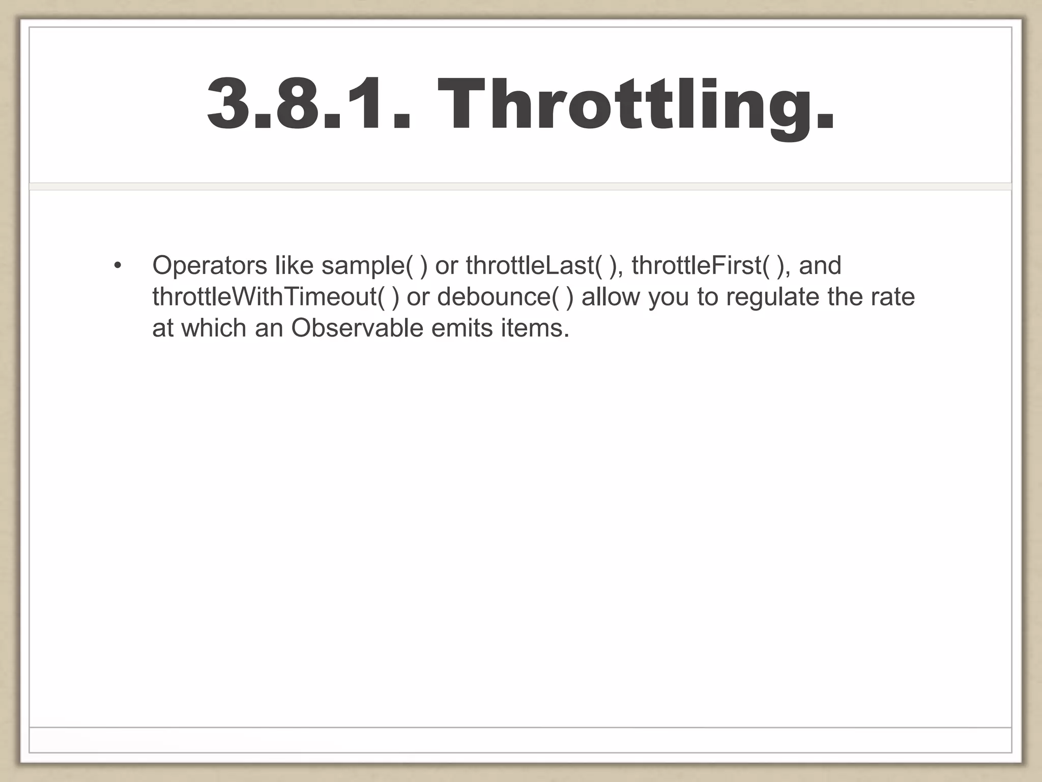 3.8.1. Throttling.
• Operators like sample( ) or throttleLast( ), throttleFirst( ), and
throttleWithTimeout( ) or debounce( ) allow you to regulate the rate
at which an Observable emits items.
 