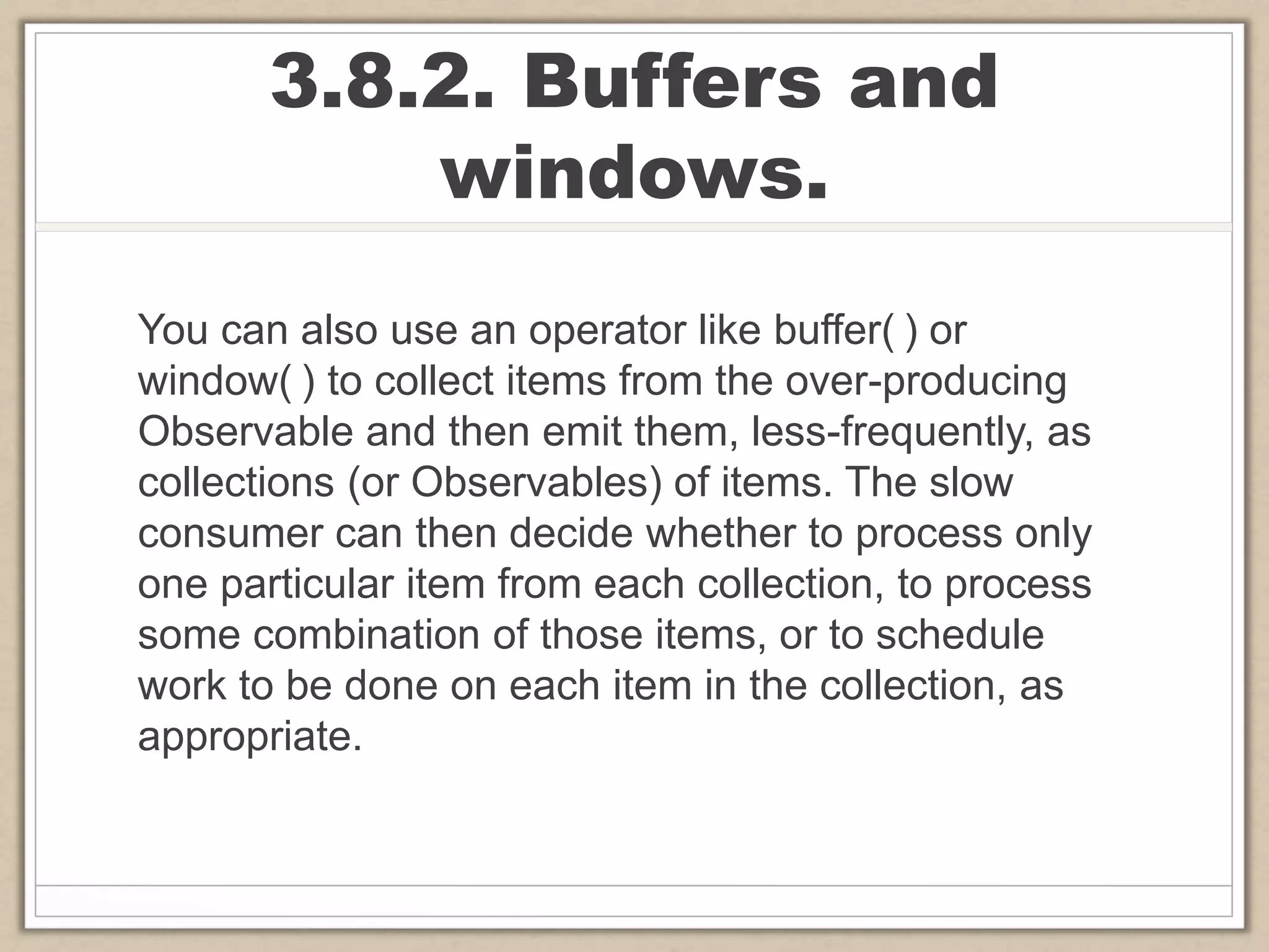 3.8.2. Buffers and
windows.
You can also use an operator like buffer( ) or
window( ) to collect items from the over-producing
Observable and then emit them, less-frequently, as
collections (or Observables) of items. The slow
consumer can then decide whether to process only
one particular item from each collection, to process
some combination of those items, or to schedule
work to be done on each item in the collection, as
appropriate.
 