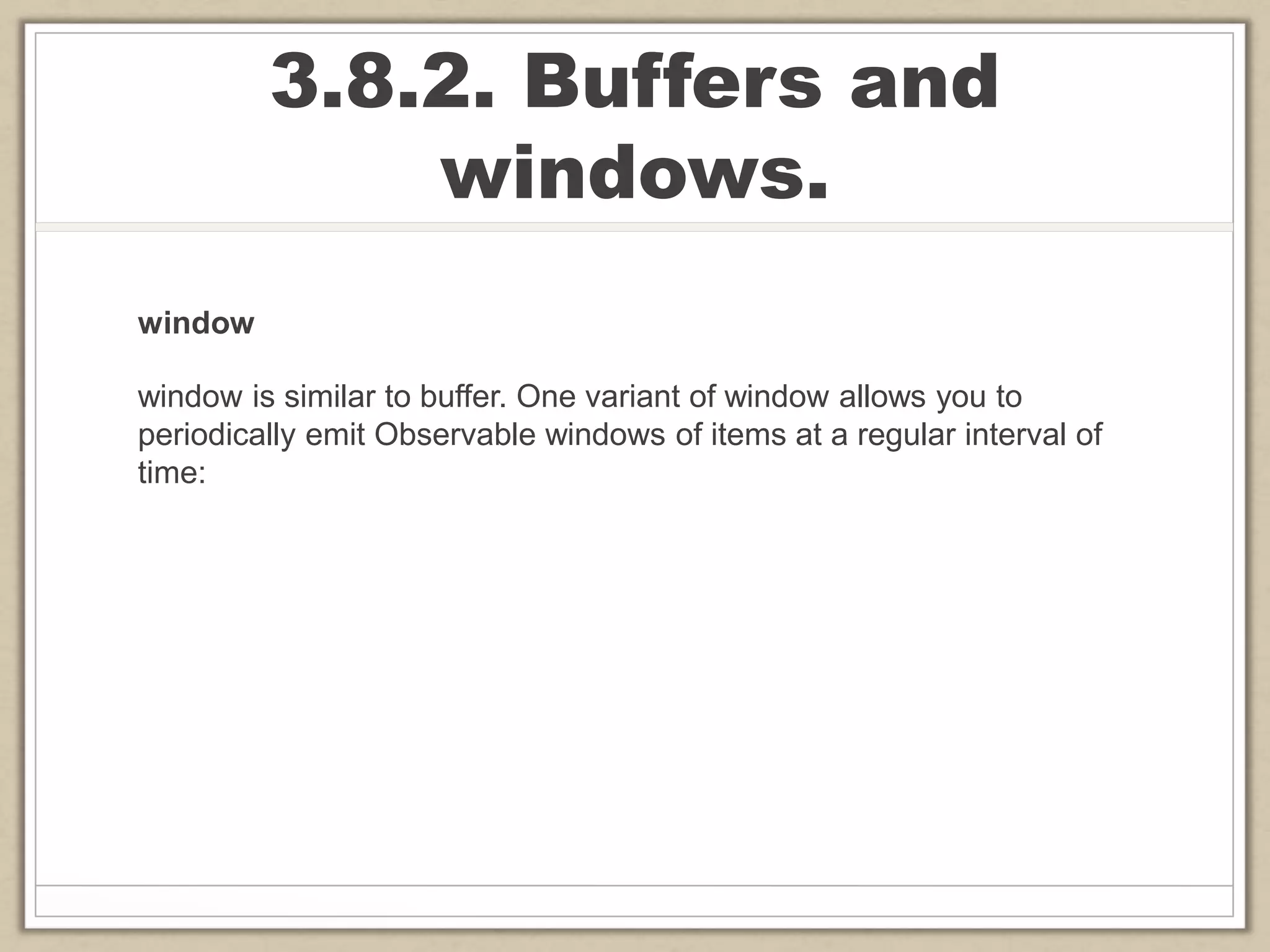 3.8.2. Buffers and
windows.
window
window is similar to buffer. One variant of window allows you to
periodically emit Observable windows of items at a regular interval of
time:
 