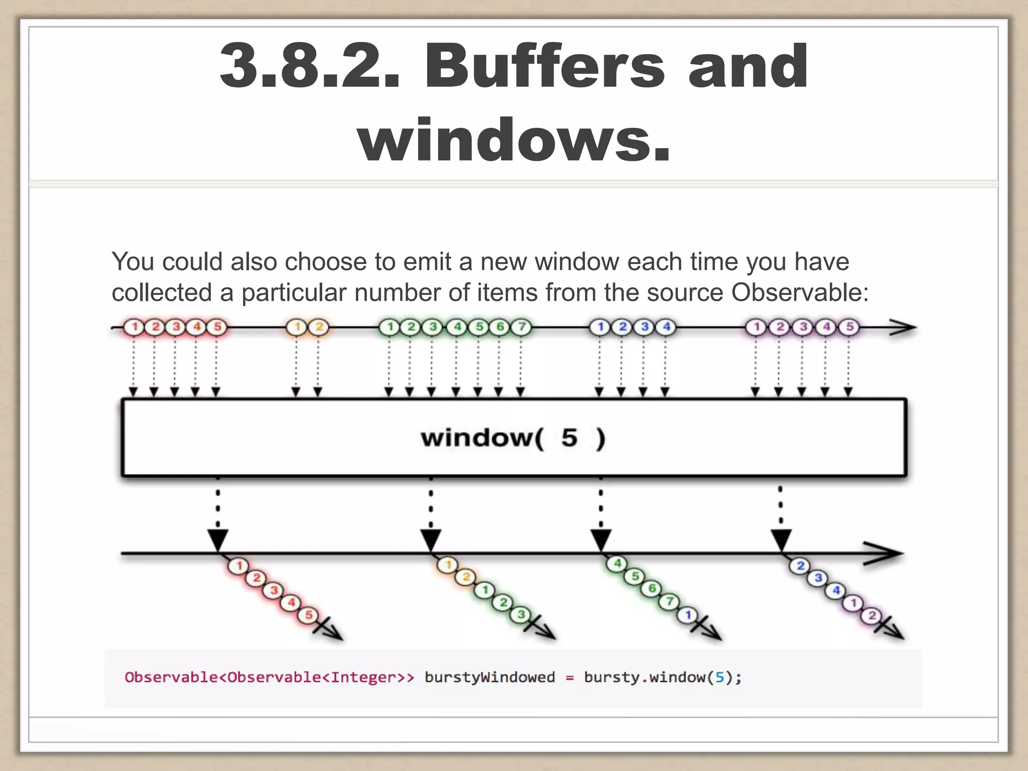 3.8.2. Buffers and
windows.
You could also choose to emit a new window each time you have
collected a particular number of items from the source Observable:
 