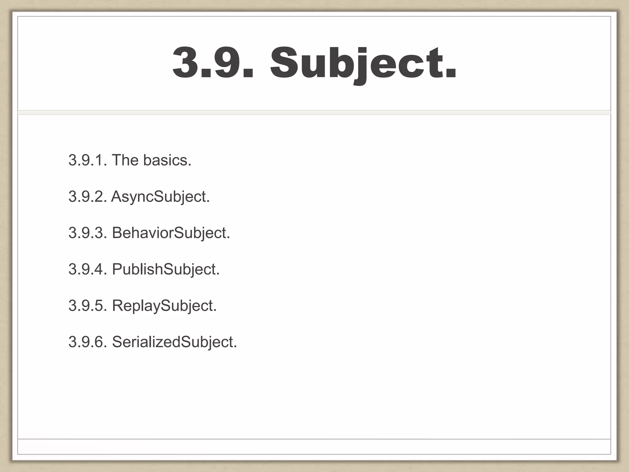 3.9. Subject.
3.9.1. The basics.
3.9.2. AsyncSubject.
3.9.3. BehaviorSubject.
3.9.4. PublishSubject.
3.9.5. ReplaySubject.
3.9.6. SerializedSubject.
 