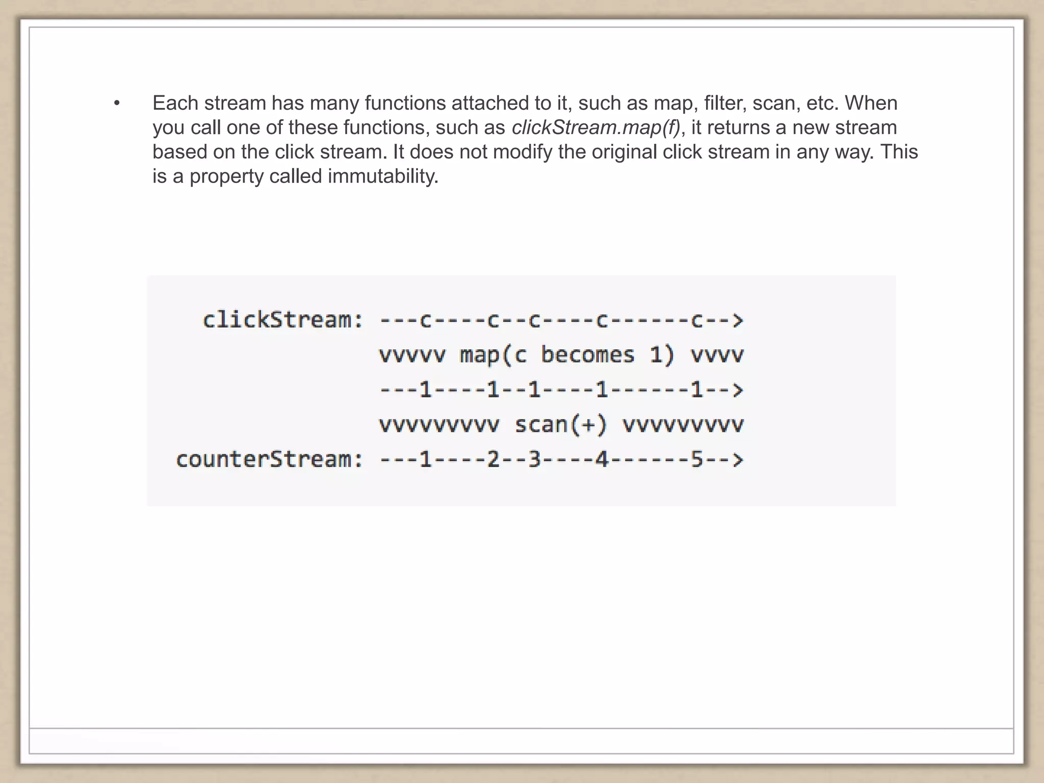 • Each stream has many functions attached to it, such as map, filter, scan, etc. When
you call one of these functions, such as clickStream.map(f), it returns a new stream
based on the click stream. It does not modify the original click stream in any way. This
is a property called immutability.
 