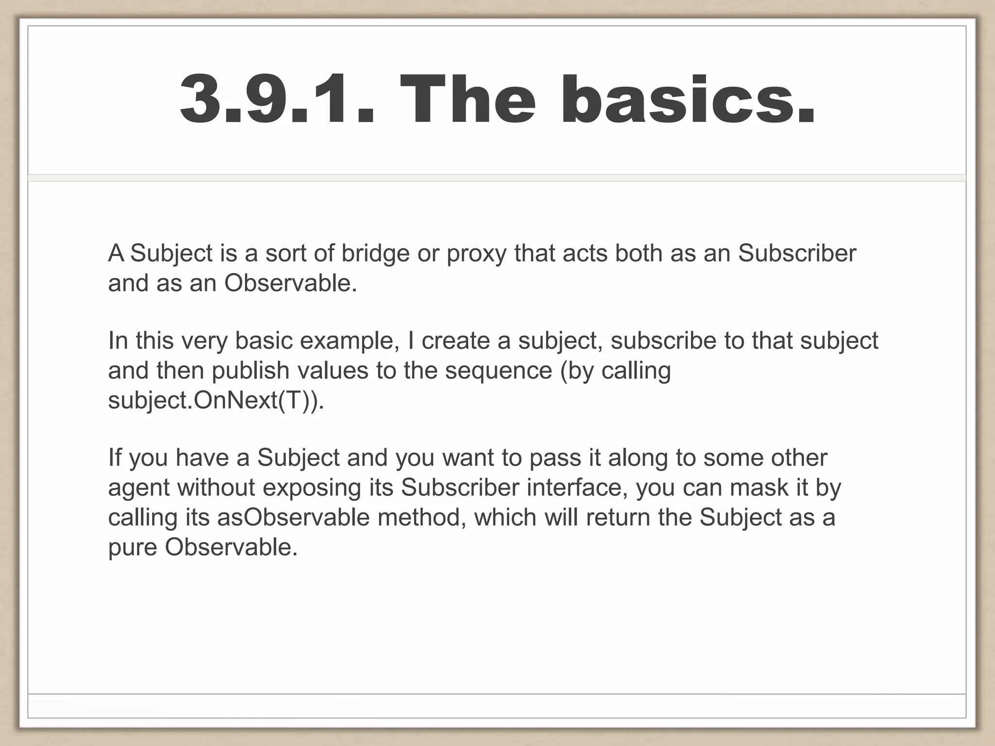 3.9.1. The basics.
A Subject is a sort of bridge or proxy that acts both as an Subscriber
and as an Observable.
In this very basic example, I create a subject, subscribe to that subject
and then publish values to the sequence (by calling
subject.OnNext(T)).
If you have a Subject and you want to pass it along to some other
agent without exposing its Subscriber interface, you can mask it by
calling its asObservable method, which will return the Subject as a
pure Observable.
 