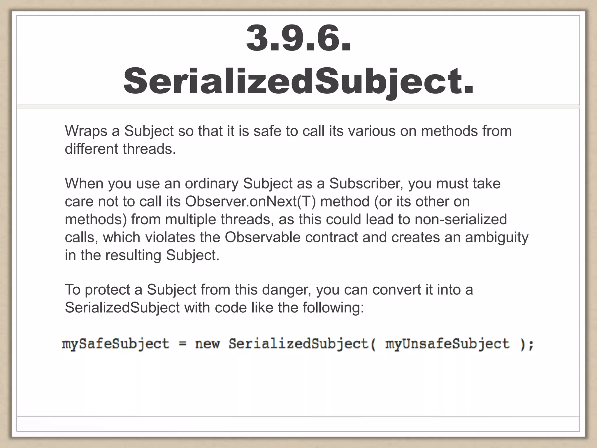 3.9.6.
SerializedSubject.
Wraps a Subject so that it is safe to call its various on methods from
different threads.
When you use an ordinary Subject as a Subscriber, you must take
care not to call its Observer.onNext(T) method (or its other on
methods) from multiple threads, as this could lead to non-serialized
calls, which violates the Observable contract and creates an ambiguity
in the resulting Subject.
To protect a Subject from this danger, you can convert it into a
SerializedSubject with code like the following:
 