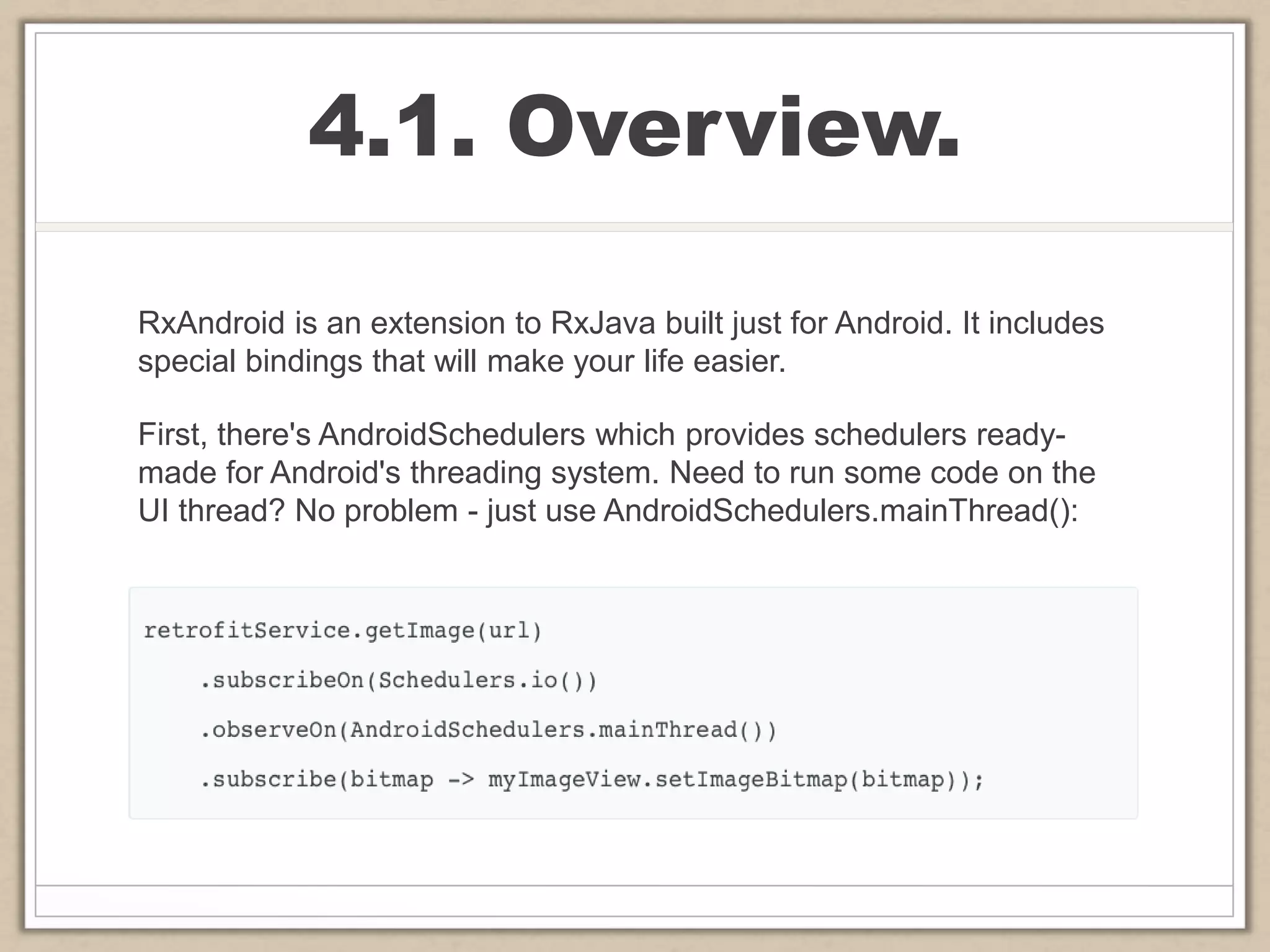 4.1. Overview.
RxAndroid is an extension to RxJava built just for Android. It includes
special bindings that will make your life easier.
First, there's AndroidSchedulers which provides schedulers ready-
made for Android's threading system. Need to run some code on the
UI thread? No problem - just use AndroidSchedulers.mainThread():
 