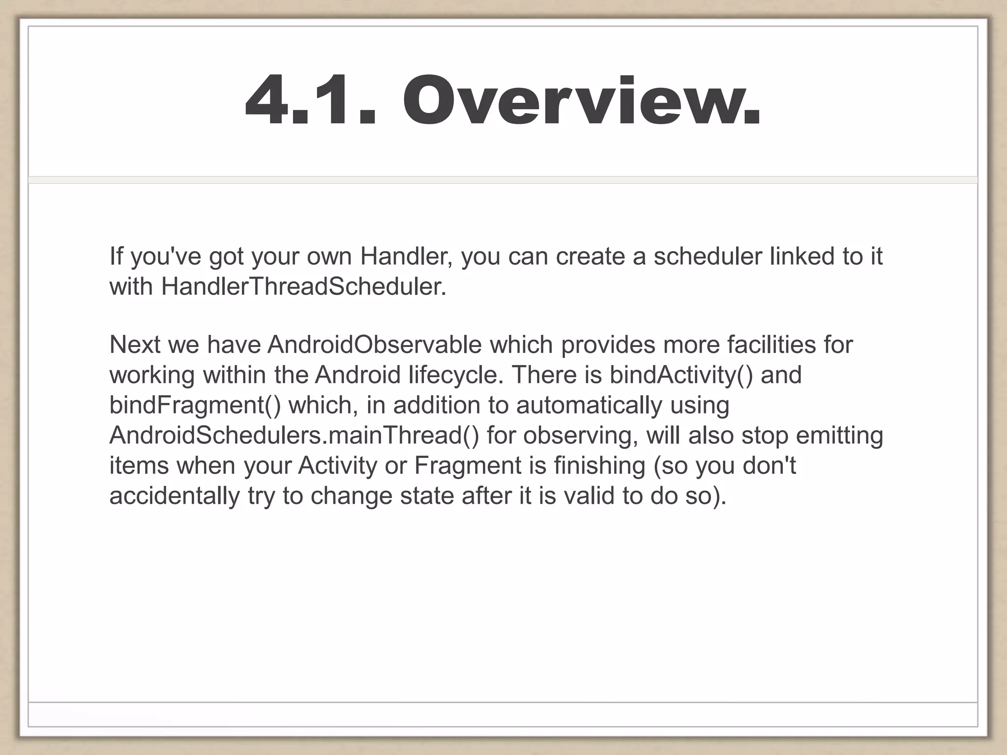 4.1. Overview.
If you've got your own Handler, you can create a scheduler linked to it
with HandlerThreadScheduler.
Next we have AndroidObservable which provides more facilities for
working within the Android lifecycle. There is bindActivity() and
bindFragment() which, in addition to automatically using
AndroidSchedulers.mainThread() for observing, will also stop emitting
items when your Activity or Fragment is finishing (so you don't
accidentally try to change state after it is valid to do so).
 