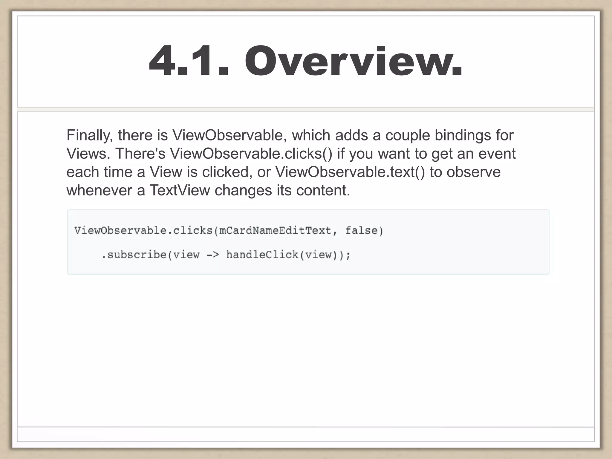 4.1. Overview.
Finally, there is ViewObservable, which adds a couple bindings for
Views. There's ViewObservable.clicks() if you want to get an event
each time a View is clicked, or ViewObservable.text() to observe
whenever a TextView changes its content.
 