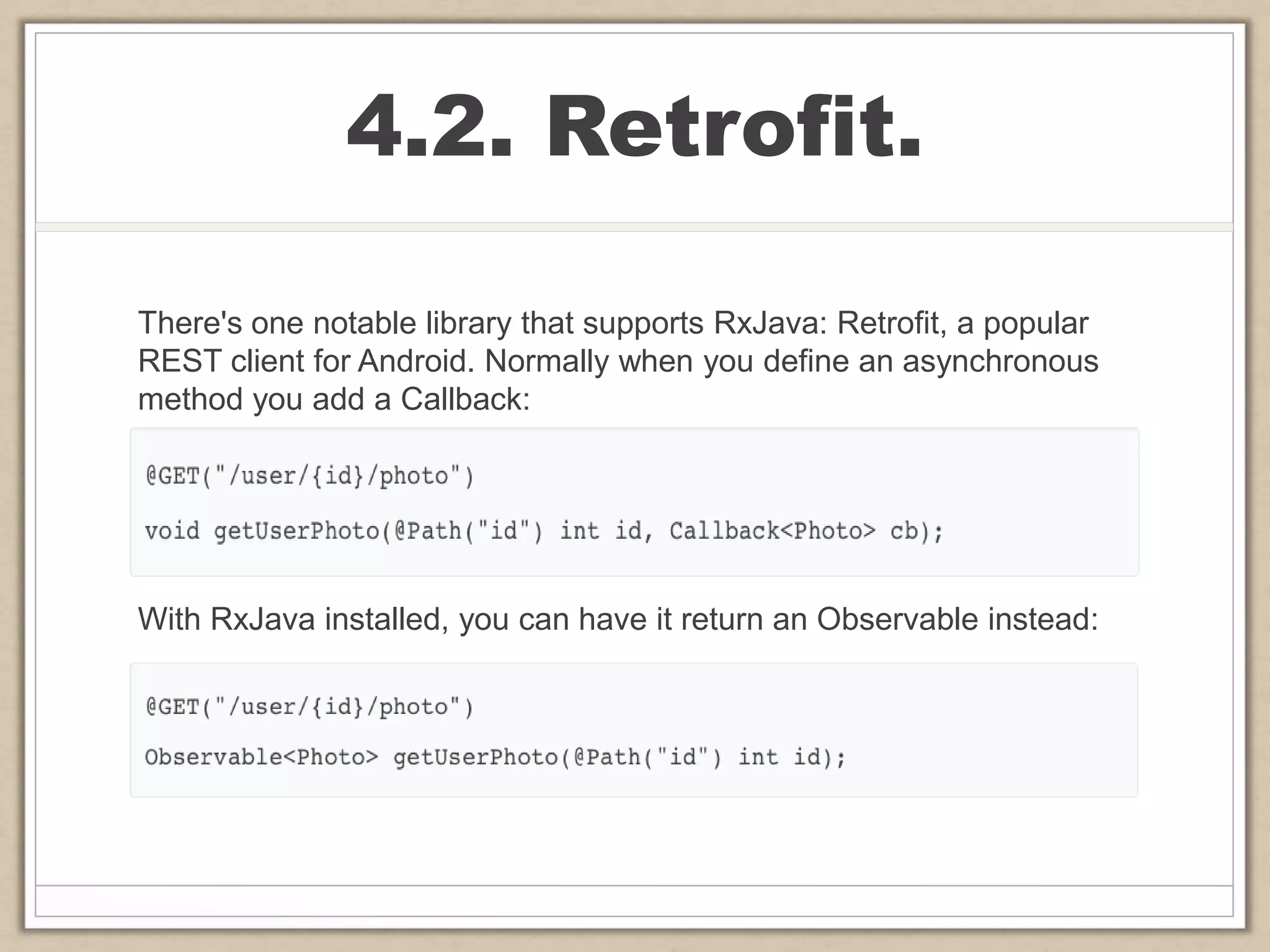 4.2. Retrofit.
There's one notable library that supports RxJava: Retrofit, a popular
REST client for Android. Normally when you define an asynchronous
method you add a Callback:
With RxJava installed, you can have it return an Observable instead:
 