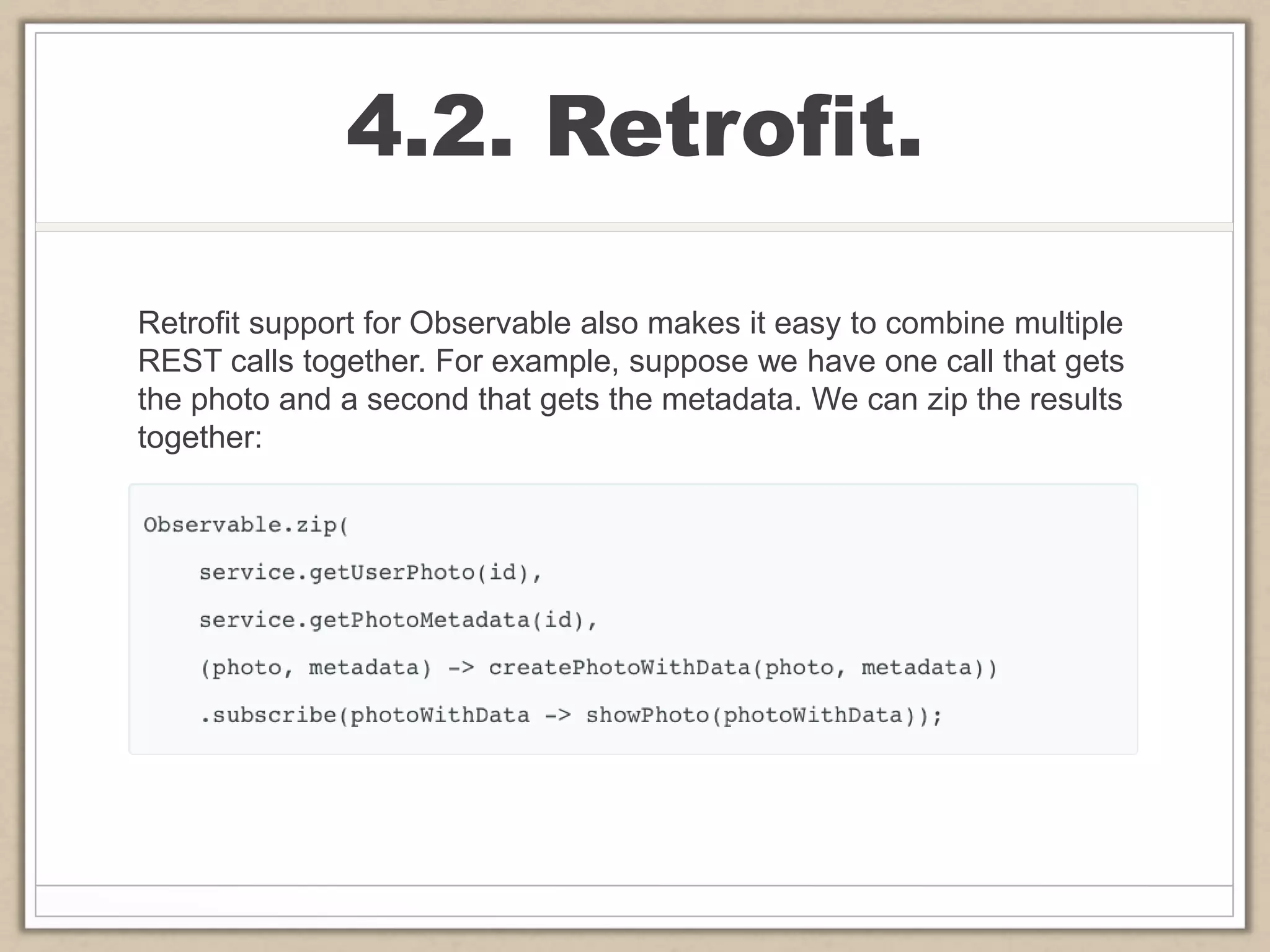 4.2. Retrofit.
Retrofit support for Observable also makes it easy to combine multiple
REST calls together. For example, suppose we have one call that gets
the photo and a second that gets the metadata. We can zip the results
together:
 
