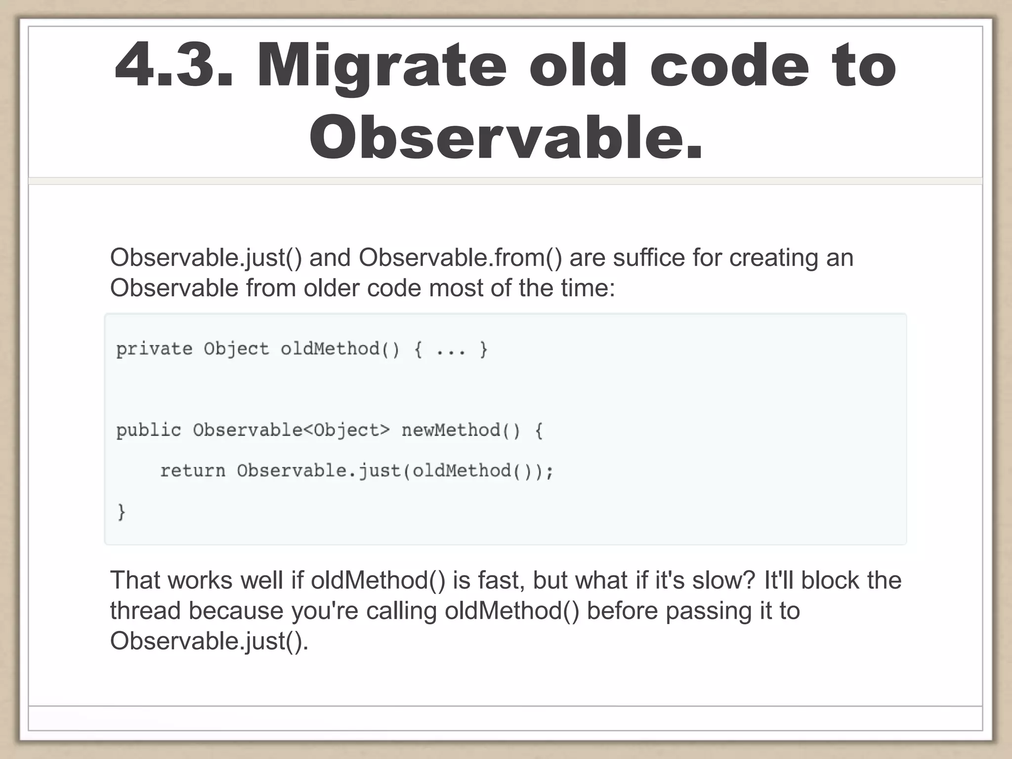 4.3. Migrate old code to
Observable.
Observable.just() and Observable.from() are suffice for creating an
Observable from older code most of the time:
That works well if oldMethod() is fast, but what if it's slow? It'll block the
thread because you're calling oldMethod() before passing it to
Observable.just().
 