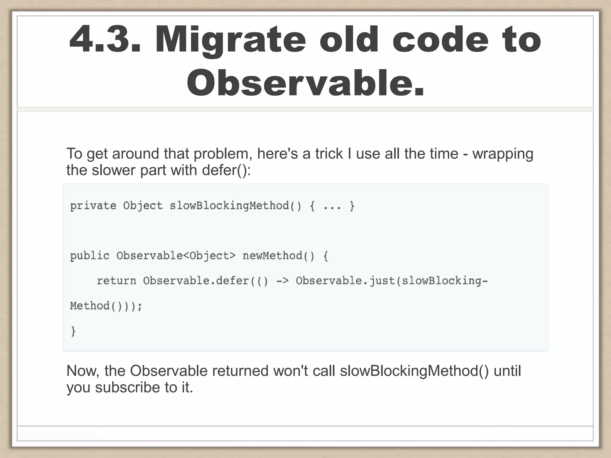 4.3. Migrate old code to
Observable.
To get around that problem, here's a trick I use all the time - wrapping
the slower part with defer():
Now, the Observable returned won't call slowBlockingMethod() until
you subscribe to it.
 