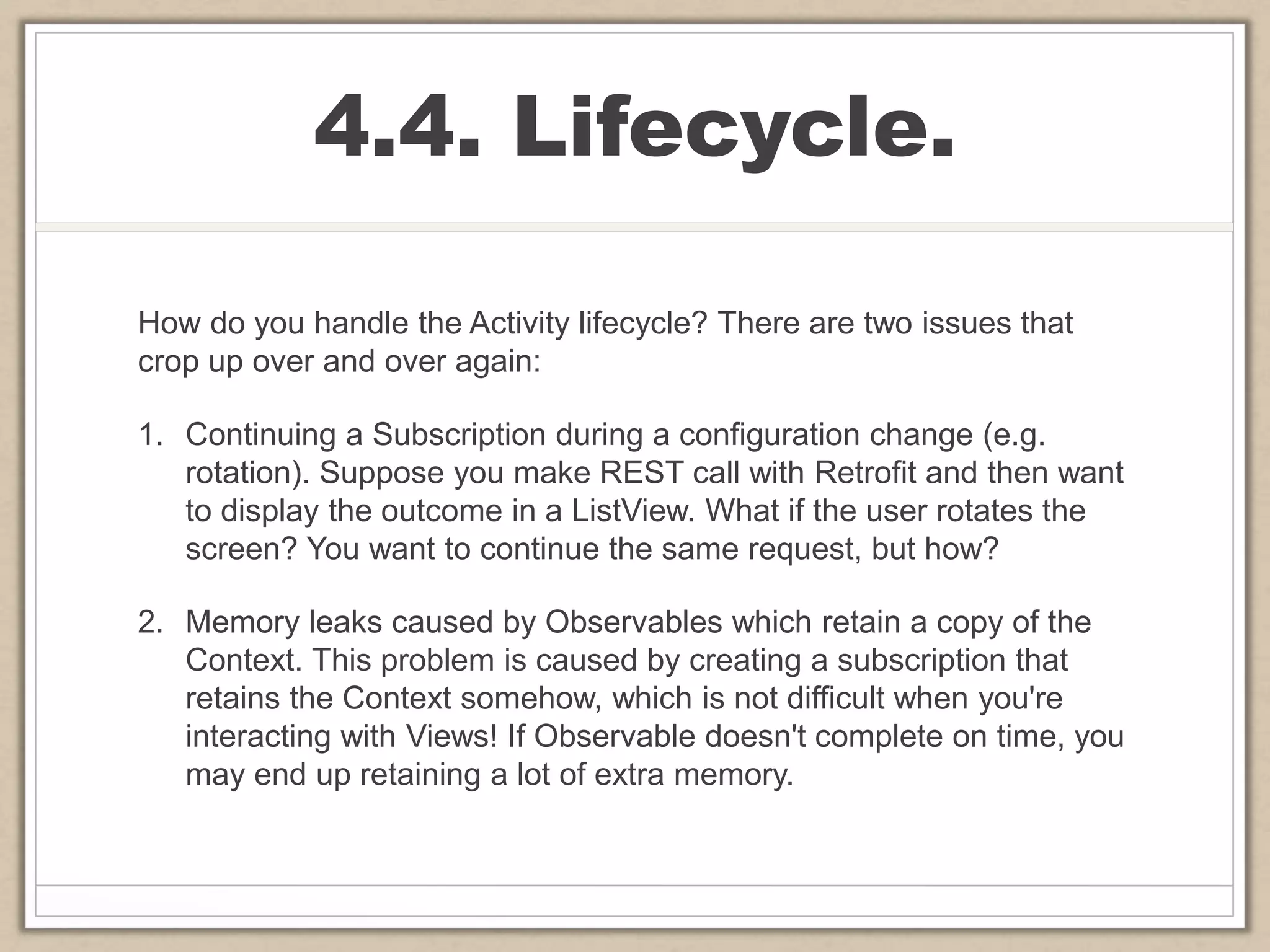 4.4. Lifecycle.
How do you handle the Activity lifecycle? There are two issues that
crop up over and over again:
1. Continuing a Subscription during a configuration change (e.g.
rotation). Suppose you make REST call with Retrofit and then want
to display the outcome in a ListView. What if the user rotates the
screen? You want to continue the same request, but how?
2. Memory leaks caused by Observables which retain a copy of the
Context. This problem is caused by creating a subscription that
retains the Context somehow, which is not difficult when you're
interacting with Views! If Observable doesn't complete on time, you
may end up retaining a lot of extra memory.
 