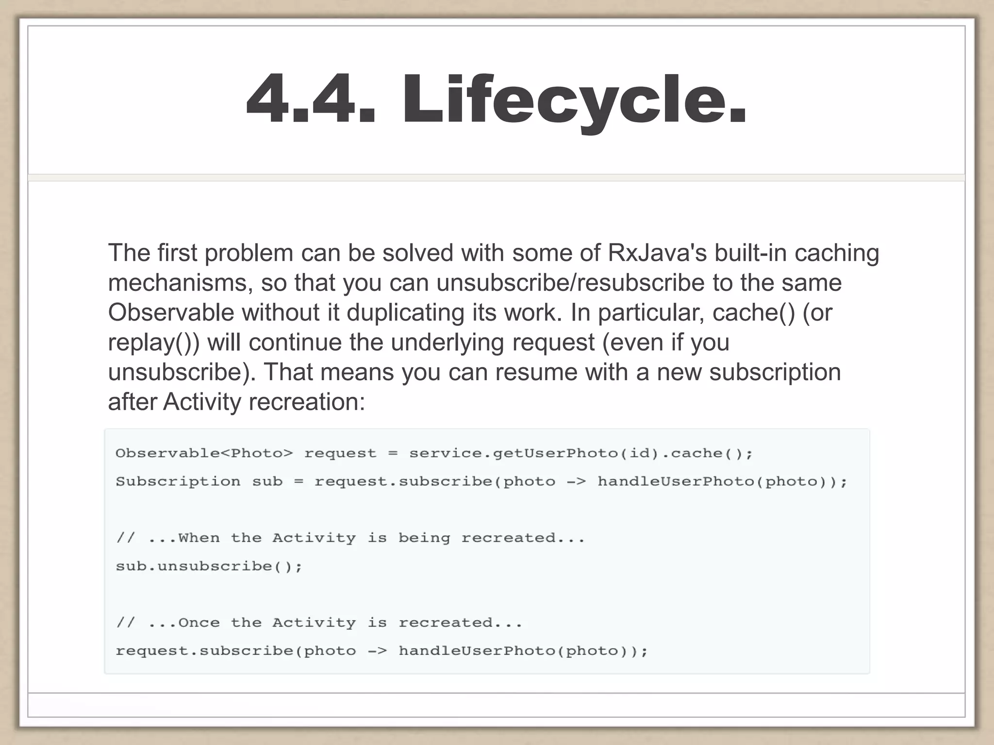 4.4. Lifecycle.
The first problem can be solved with some of RxJava's built-in caching
mechanisms, so that you can unsubscribe/resubscribe to the same
Observable without it duplicating its work. In particular, cache() (or
replay()) will continue the underlying request (even if you
unsubscribe). That means you can resume with a new subscription
after Activity recreation:
 