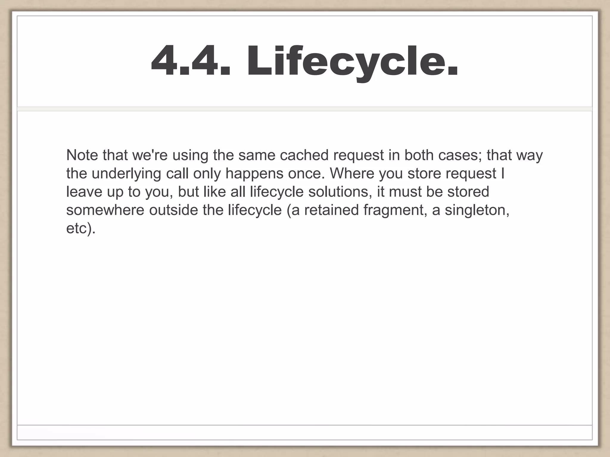 4.4. Lifecycle.
Note that we're using the same cached request in both cases; that way
the underlying call only happens once. Where you store request I
leave up to you, but like all lifecycle solutions, it must be stored
somewhere outside the lifecycle (a retained fragment, a singleton,
etc).
 