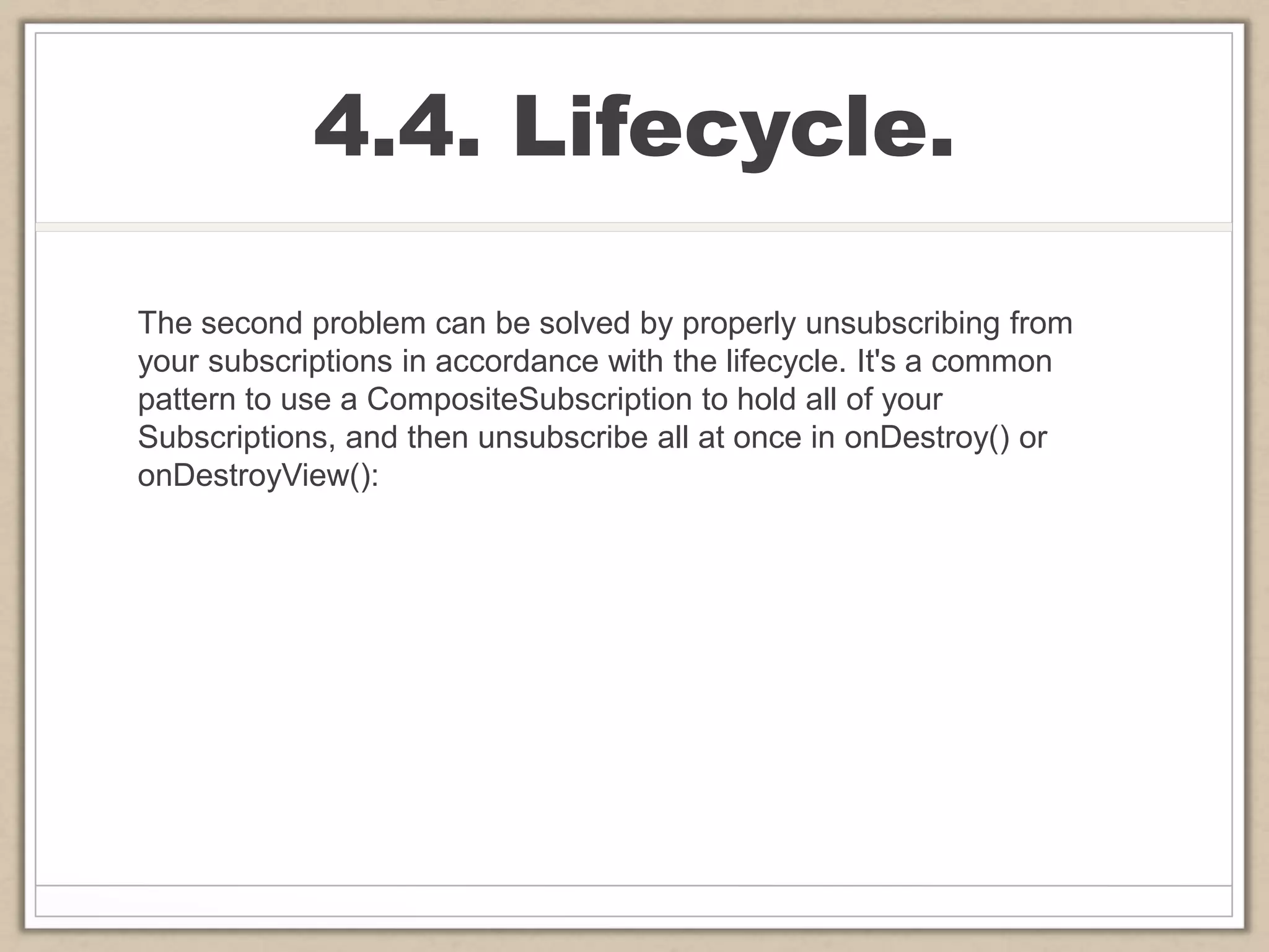 4.4. Lifecycle.
The second problem can be solved by properly unsubscribing from
your subscriptions in accordance with the lifecycle. It's a common
pattern to use a CompositeSubscription to hold all of your
Subscriptions, and then unsubscribe all at once in onDestroy() or
onDestroyView():
 