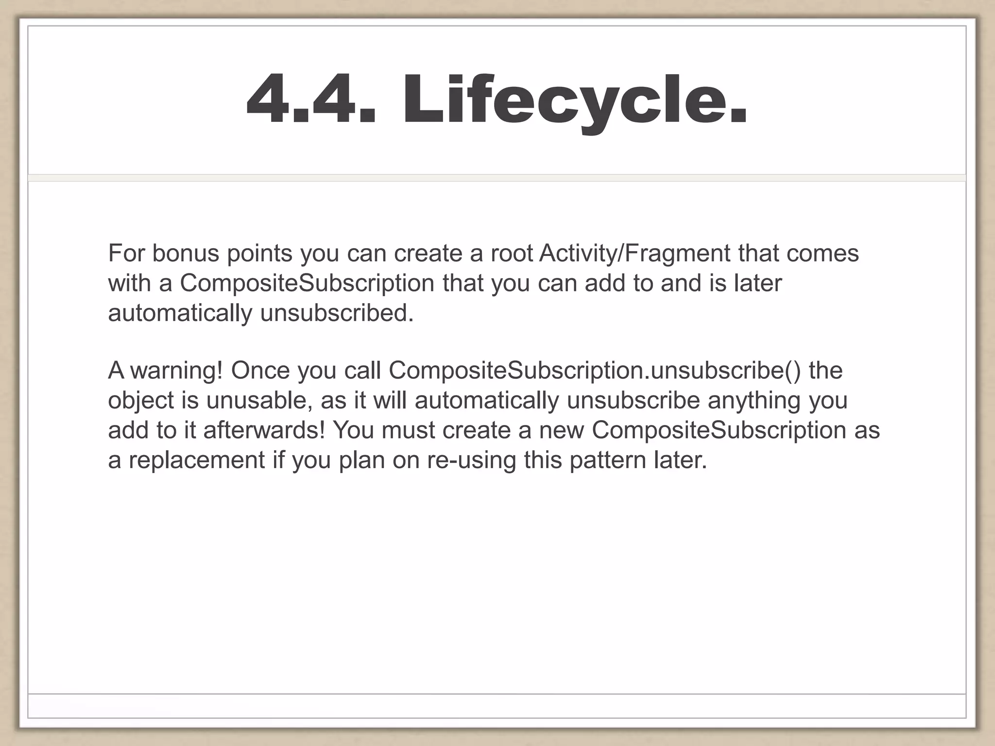 4.4. Lifecycle.
For bonus points you can create a root Activity/Fragment that comes
with a CompositeSubscription that you can add to and is later
automatically unsubscribed.
A warning! Once you call CompositeSubscription.unsubscribe() the
object is unusable, as it will automatically unsubscribe anything you
add to it afterwards! You must create a new CompositeSubscription as
a replacement if you plan on re-using this pattern later.
 