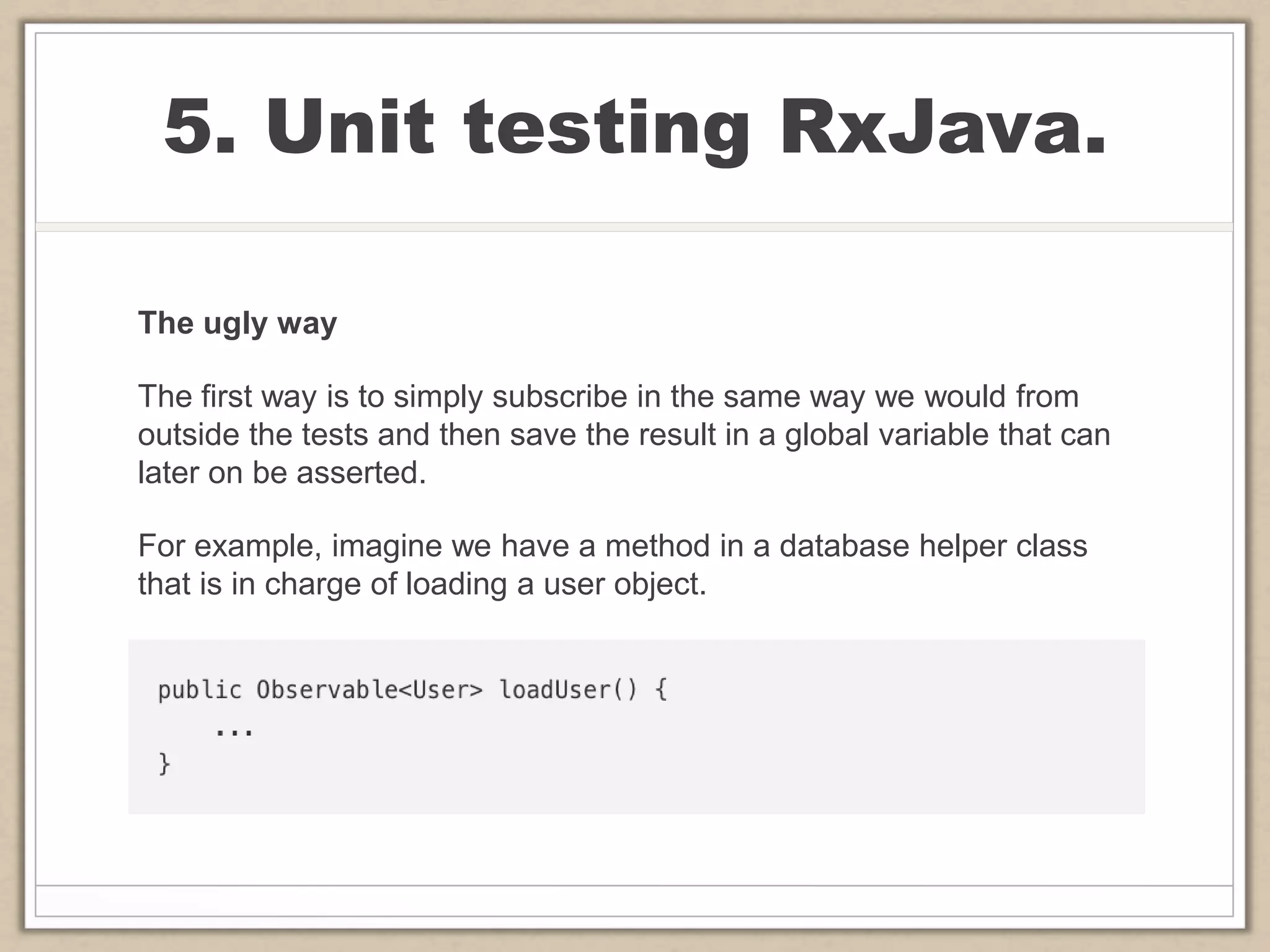 5. Unit testing RxJava.
The ugly way
The first way is to simply subscribe in the same way we would from
outside the tests and then save the result in a global variable that can
later on be asserted.
For example, imagine we have a method in a database helper class
that is in charge of loading a user object.
 