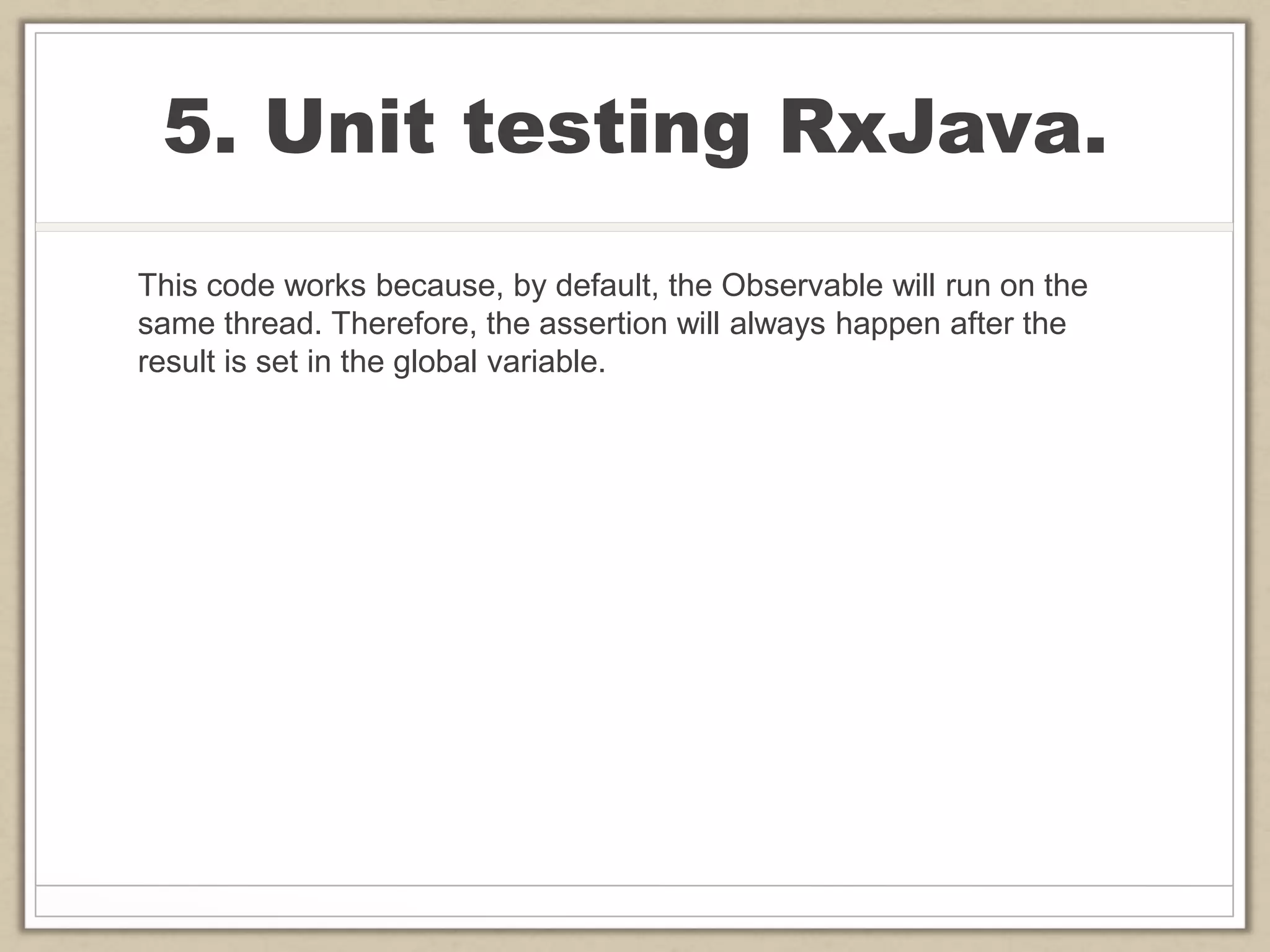 5. Unit testing RxJava.
This code works because, by default, the Observable will run on the
same thread. Therefore, the assertion will always happen after the
result is set in the global variable.
 