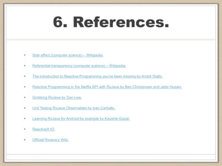 6. References.
• Side effect (computer science) – Wikipedia.
• Referential transparency (computer science) – Wikipedia.
• The introduction to Reactive Programming you've been missing by André Staltz.
• Reactive Programming in the Netflix API with RxJava by Ben Christensen and Jafar Husain.
• Grokking RxJava by Dan Lew.
• Unit Testing RxJava Observables by Iván Carballo.
• Learning RxJava for Android by example by Kaushik Gopal.
• ReactiveX IO.
• Official RxJava’s Wiki.
 