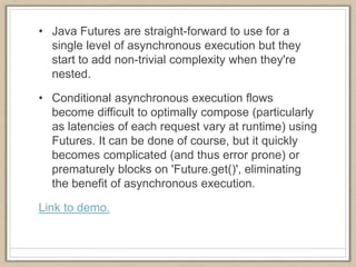 • Java Futures are straight-forward to use for a
single level of asynchronous execution but they
start to add non-trivial complexity when they're
nested.
• Conditional asynchronous execution flows
become difficult to optimally compose (particularly
as latencies of each request vary at runtime) using
Futures. It can be done of course, but it quickly
becomes complicated (and thus error prone) or
prematurely blocks on 'Future.get()', eliminating
the benefit of asynchronous execution.
Link to demo.
 