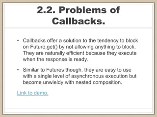 2.2. Problems of
Callbacks.
• Callbacks offer a solution to the tendency to block
on Future.get() by not allowing anything to block.
They are naturally efficient because they execute
when the response is ready.
• Similar to Futures though, they are easy to use
with a single level of asynchronous execution but
become unwieldy with nested composition.
Link to demo.
 