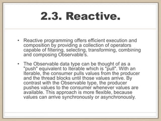 2.3. Reactive.
• Reactive programming offers efficient execution and
composition by providing a collection of operators
capable of filtering, selecting, transforming, combining
and composing Observable's.
• The Observable data type can be thought of as a
"push" equivalent to Iterable which is "pull". With an
Iterable, the consumer pulls values from the producer
and the thread blocks until those values arrive. By
contrast with the Observable type, the producer
pushes values to the consumer whenever values are
available. This approach is more flexible, because
values can arrive synchronously or asynchronously.
 