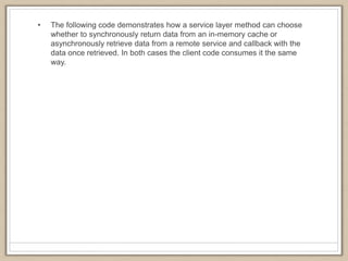 • The following code demonstrates how a service layer method can choose
whether to synchronously return data from an in-memory cache or
asynchronously retrieve data from a remote service and callback with the
data once retrieved. In both cases the client code consumes it the same
way.
 