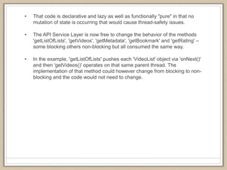 • That code is declarative and lazy as well as functionally "pure" in that no
mutation of state is occurring that would cause thread-safety issues.
• The API Service Layer is now free to change the behavior of the methods
'getListOfLists', 'getVideos', 'getMetadata', 'getBookmark' and 'getRating' –
some blocking others non-blocking but all consumed the same way.
• In the example, 'getListOfLists' pushes each 'VideoList' object via 'onNext()'
and then 'getVideos()' operates on that same parent thread. The
implementation of that method could however change from blocking to non-
blocking and the code would not need to change.
 