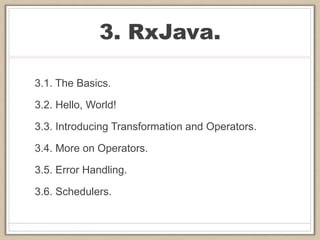 3. RxJava.
3.1. The Basics.
3.2. Hello, World!
3.3. Introducing Transformation and Operators.
3.4. More on Operators.
3.5. Error Handling.
3.6. Schedulers.
 
