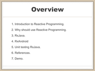 Overview
1. Introduction to Reactive Programming.
2. Why should use Reactive Programming.
3. RxJava.
4. RxAndroid
5. Unit testing RxJava.
6. References.
7. Demo.
 