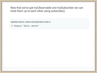 Now that we've got myObservable and mySubscriber we can
hook them up to each other using subscribe():
 