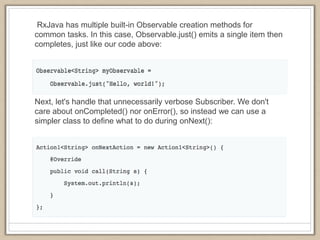 RxJava has multiple built-in Observable creation methods for
common tasks. In this case, Observable.just() emits a single item then
completes, just like our code above:
Next, let's handle that unnecessarily verbose Subscriber. We don't
care about onCompleted() nor onError(), so instead we can use a
simpler class to define what to do during onNext():
 