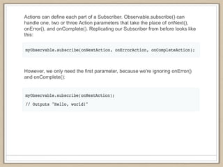 Actions can define each part of a Subscriber. Observable.subscribe() can
handle one, two or three Action parameters that take the place of onNext(),
onError(), and onComplete(). Replicating our Subscriber from before looks like
this:
However, we only need the first parameter, because we're ignoring onError()
and onComplete():
 