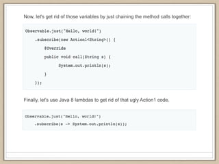 Now, let's get rid of those variables by just chaining the method calls together:
Finally, let's use Java 8 lambdas to get rid of that ugly Action1 code.
 