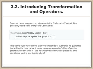 3.3. Introducing Transformation
and Operators.
Suppose I want to append my signature to the "Hello, world!" output. One
possibility would be to change the Observable:
This works if you have control over your Observable, but there's no guarantee
that will be the case - what if you're using someone else's library? Another
potential problem: what if I use my Observable in multiple places but only
sometimes want to add the signature?
 