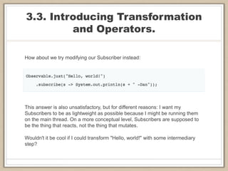3.3. Introducing Transformation
and Operators.
How about we try modifying our Subscriber instead:
This answer is also unsatisfactory, but for different reasons: I want my
Subscribers to be as lightweight as possible because I might be running them
on the main thread. On a more conceptual level, Subscribers are supposed to
be the thing that reacts, not the thing that mutates.
Wouldn't it be cool if I could transform "Hello, world!" with some intermediary
step?
 